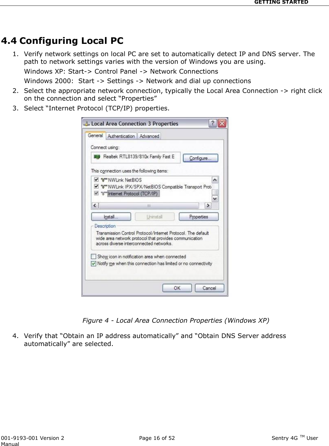                                                       GETTING STARTED  001-9193-001 Version 2              Page 16 of 52                              Sentry 4G TM User Manual   4.4 Configuring Local PC  1. Verify network settings on local PC are set to automatically detect IP and DNS server. The path to network settings varies with the version of Windows you are using.   Windows XP: Start-&gt; Control Panel -&gt; Network Connections  Windows 2000:  Start -&gt; Settings -&gt; Network and dial up connections 2. Select the appropriate network connection, typically the Local Area Connection -&gt; right click on the connection and select “Properties” 3. Select “Internet Protocol (TCP/IP) properties.      Figure 4 - Local Area Connection Properties (Windows XP)  4. Verify that “Obtain an IP address automatically” and “Obtain DNS Server address automatically” are selected.     