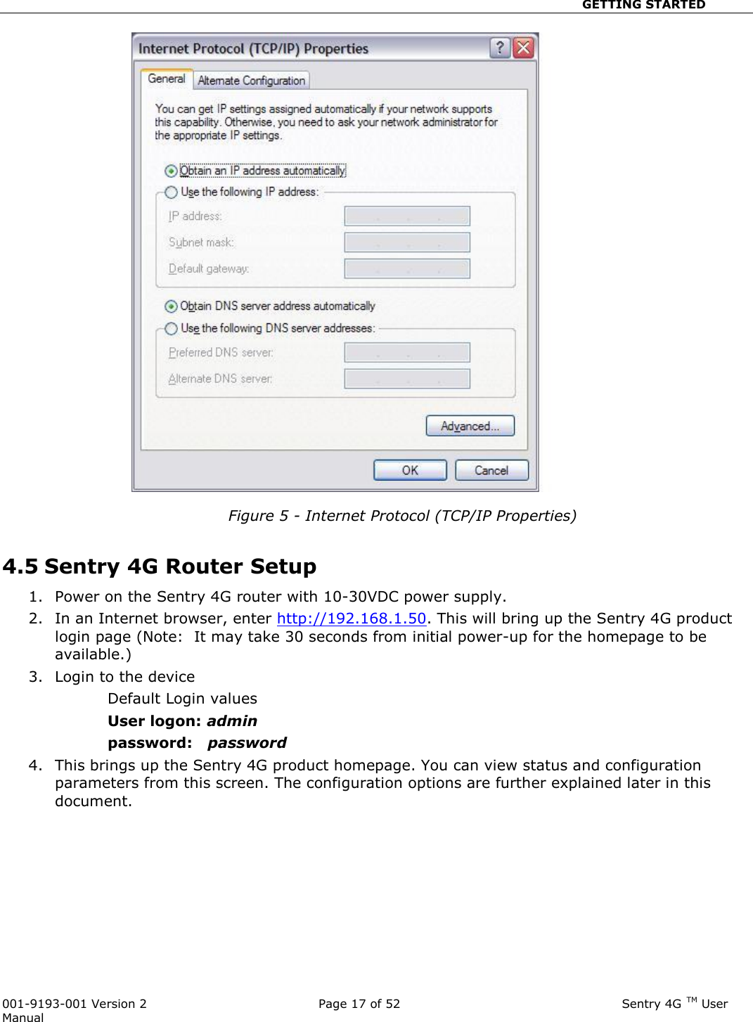                                                       GETTING STARTED  001-9193-001 Version 2              Page 17 of 52                              Sentry 4G TM User Manual   Figure 5 - Internet Protocol (TCP/IP Properties)  4.5 Sentry 4G Router Setup 1. Power on the Sentry 4G router with 10-30VDC power supply.   2. In an Internet browser, enter http://192.168.1.50. This will bring up the Sentry 4G product login page (Note:  It may take 30 seconds from initial power-up for the homepage to be available.)  3. Login to the device Default Login values User logon: admin  password:   password 4. This brings up the Sentry 4G product homepage. You can view status and configuration parameters from this screen. The configuration options are further explained later in this document.             