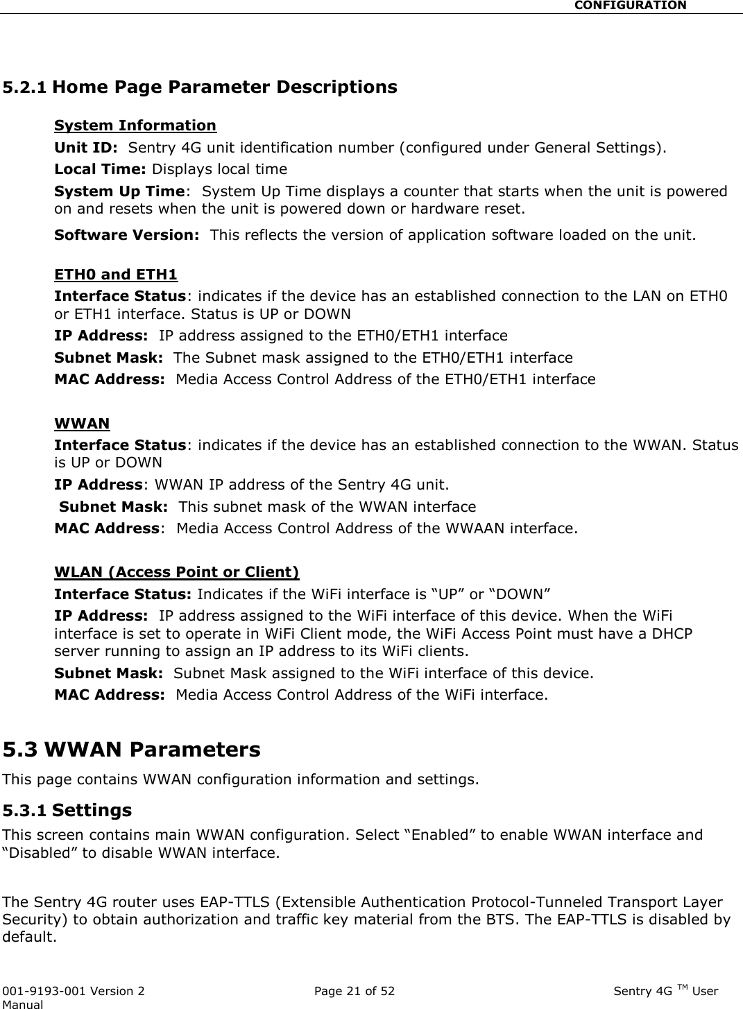                                                       CONFIGURATION  001-9193-001 Version 2              Page 21 of 52                              Sentry 4G TM User Manual   5.2.1 Home Page Parameter Descriptions  System Information  Unit ID:  Sentry 4G unit identification number (configured under General Settings).  Local Time: Displays local time  System Up Time:  System Up Time displays a counter that starts when the unit is powered on and resets when the unit is powered down or hardware reset.   Software Version:  This reflects the version of application software loaded on the unit.   ETH0 and ETH1 Interface Status: indicates if the device has an established connection to the LAN on ETH0 or ETH1 interface. Status is UP or DOWN  IP Address:  IP address assigned to the ETH0/ETH1 interface Subnet Mask:  The Subnet mask assigned to the ETH0/ETH1 interface MAC Address:  Media Access Control Address of the ETH0/ETH1 interface  WWAN Interface Status: indicates if the device has an established connection to the WWAN. Status is UP or DOWN  IP Address: WWAN IP address of the Sentry 4G unit.  Subnet Mask:  This subnet mask of the WWAN interface MAC Address:  Media Access Control Address of the WWAAN interface.  WLAN (Access Point or Client) Interface Status: Indicates if the WiFi interface is “UP” or “DOWN” IP Address:  IP address assigned to the WiFi interface of this device. When the WiFi interface is set to operate in WiFi Client mode, the WiFi Access Point must have a DHCP server running to assign an IP address to its WiFi clients. Subnet Mask:  Subnet Mask assigned to the WiFi interface of this device. MAC Address:  Media Access Control Address of the WiFi interface.  5.3 WWAN Parameters This page contains WWAN configuration information and settings.  5.3.1 Settings  This screen contains main WWAN configuration. Select “Enabled” to enable WWAN interface and “Disabled” to disable WWAN interface.  The Sentry 4G router uses EAP-TTLS (Extensible Authentication Protocol-Tunneled Transport Layer Security) to obtain authorization and traffic key material from the BTS. The EAP-TTLS is disabled by default.  