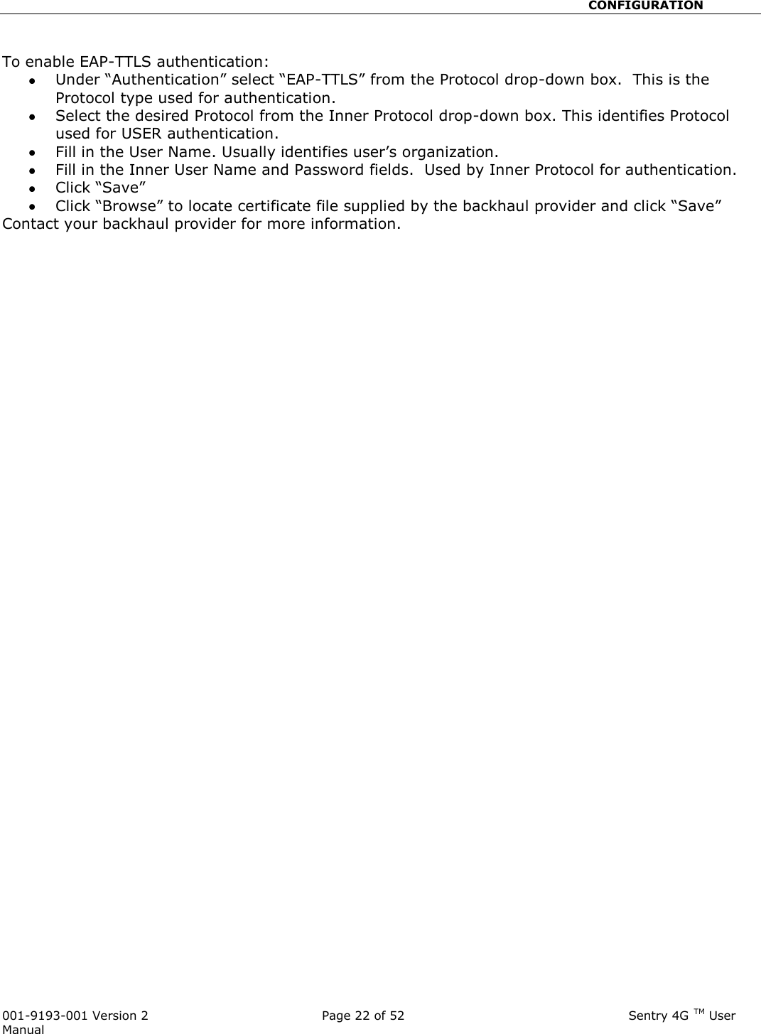                                                       CONFIGURATION  001-9193-001 Version 2              Page 22 of 52                              Sentry 4G TM User Manual  To enable EAP-TTLS authentication:  Under “Authentication” select “EAP-TTLS” from the Protocol drop-down box.  This is the Protocol type used for authentication.   Select the desired Protocol from the Inner Protocol drop-down box. This identifies Protocol used for USER authentication.  Fill in the User Name. Usually identifies user’s organization.  Fill in the Inner User Name and Password fields.  Used by Inner Protocol for authentication.  Click “Save”  Click “Browse” to locate certificate file supplied by the backhaul provider and click “Save” Contact your backhaul provider for more information.    