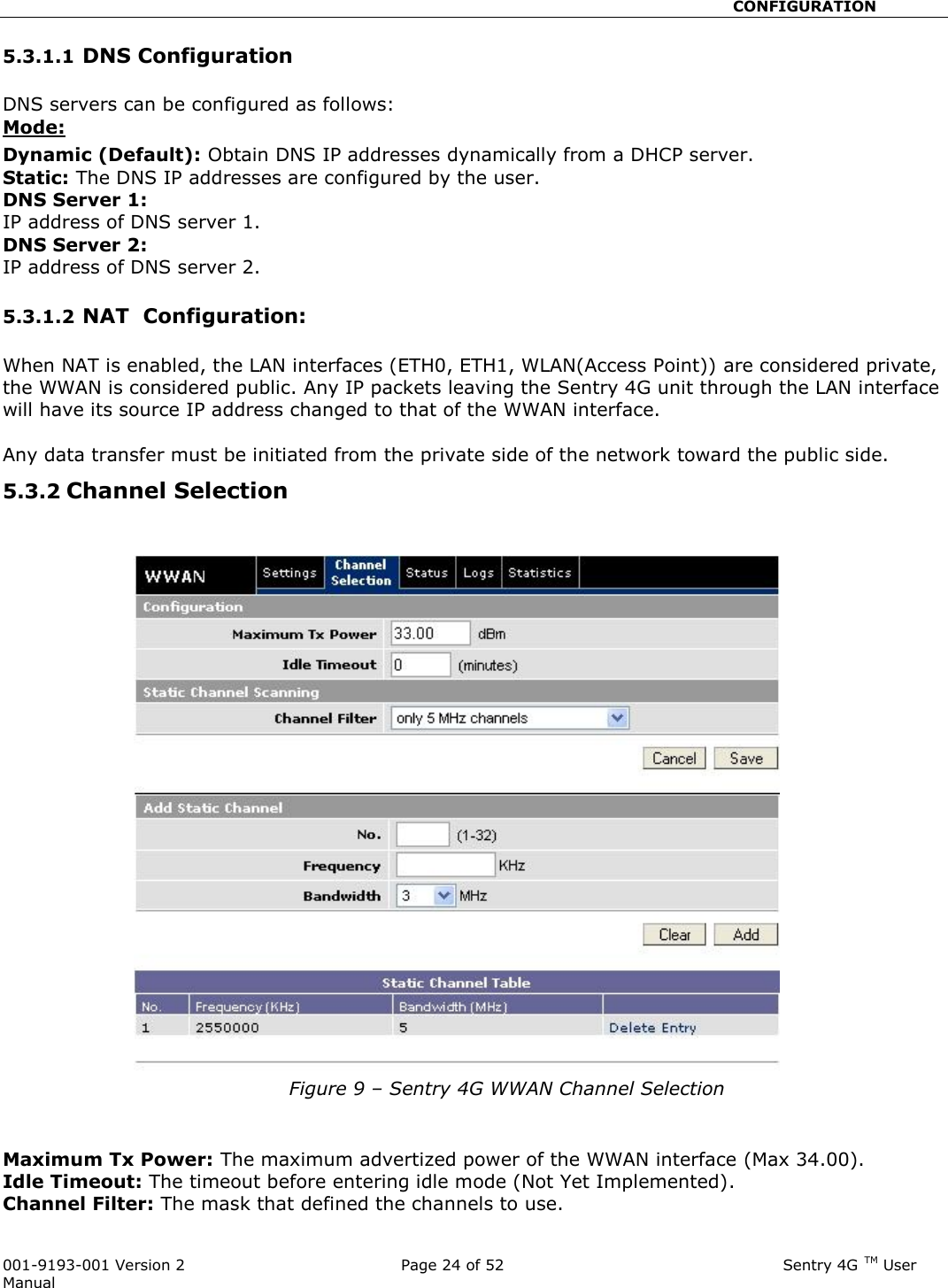                                                      CONFIGURATION  001-9193-001 Version 2              Page 24 of 52                              Sentry 4G TM User Manual 5.3.1.1 DNS Configuration  DNS servers can be configured as follows: Mode: Dynamic (Default): Obtain DNS IP addresses dynamically from a DHCP server. Static: The DNS IP addresses are configured by the user. DNS Server 1: IP address of DNS server 1. DNS Server 2: IP address of DNS server 2.  5.3.1.2 NAT  Configuration:  When NAT is enabled, the LAN interfaces (ETH0, ETH1, WLAN(Access Point)) are considered private, the WWAN is considered public. Any IP packets leaving the Sentry 4G unit through the LAN interface will have its source IP address changed to that of the WWAN interface.  Any data transfer must be initiated from the private side of the network toward the public side.  5.3.2 Channel Selection  Figure 9 – Sentry 4G WWAN Channel Selection   Maximum Tx Power: The maximum advertized power of the WWAN interface (Max 34.00). Idle Timeout: The timeout before entering idle mode (Not Yet Implemented). Channel Filter: The mask that defined the channels to use.  