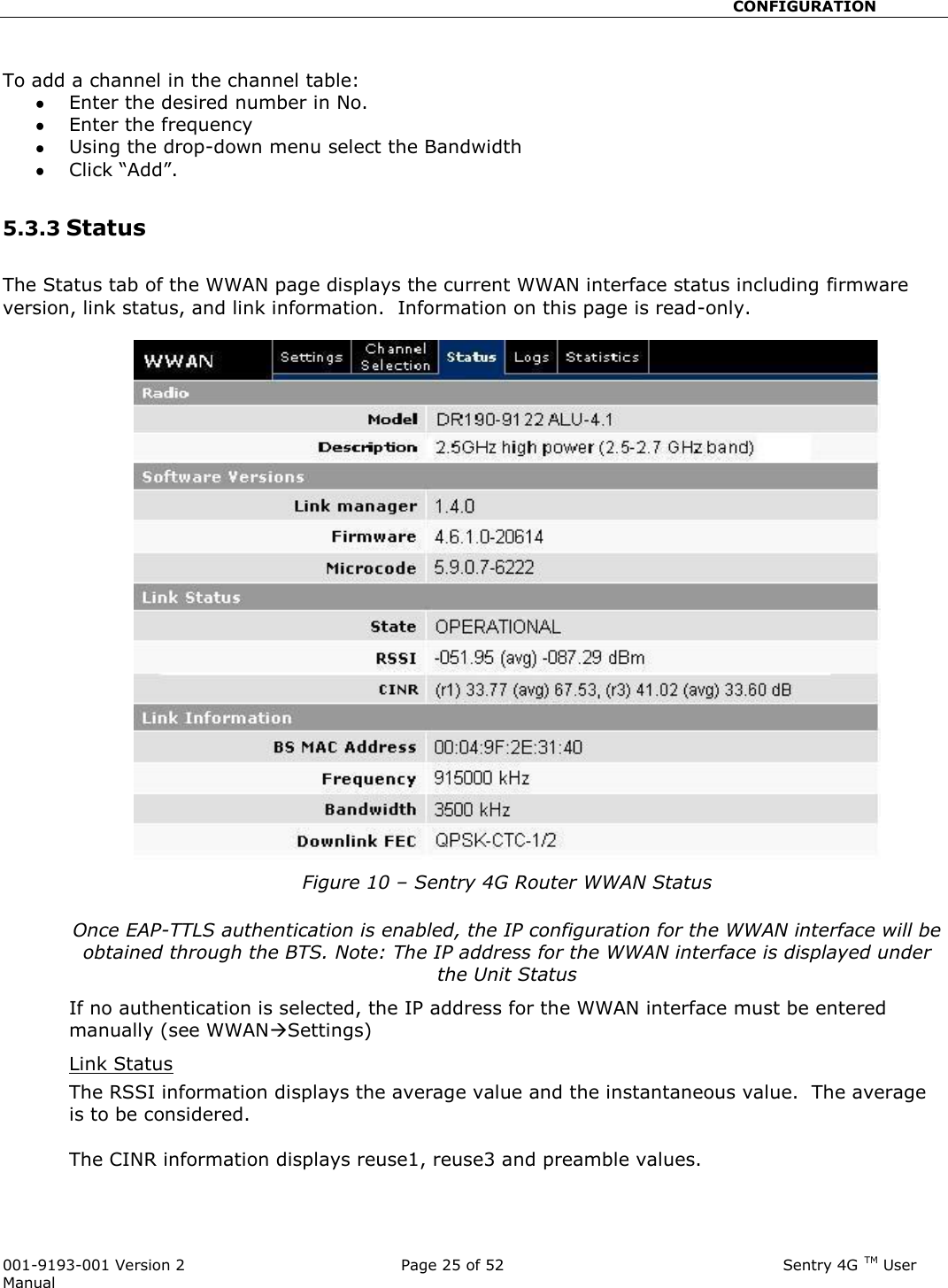                                                       CONFIGURATION  001-9193-001 Version 2              Page 25 of 52                              Sentry 4G TM User Manual  To add a channel in the channel table:  Enter the desired number in No.   Enter the frequency  Using the drop-down menu select the Bandwidth  Click “Add”.  5.3.3 Status  The Status tab of the WWAN page displays the current WWAN interface status including firmware version, link status, and link information.  Information on this page is read-only.    Figure 10 – Sentry 4G Router WWAN Status  Once EAP-TTLS authentication is enabled, the IP configuration for the WWAN interface will be obtained through the BTS. Note: The IP address for the WWAN interface is displayed under the Unit Status If no authentication is selected, the IP address for the WWAN interface must be entered manually (see WWANSettings) Link Status  The RSSI information displays the average value and the instantaneous value.  The average is to be considered.   The CINR information displays reuse1, reuse3 and preamble values.  