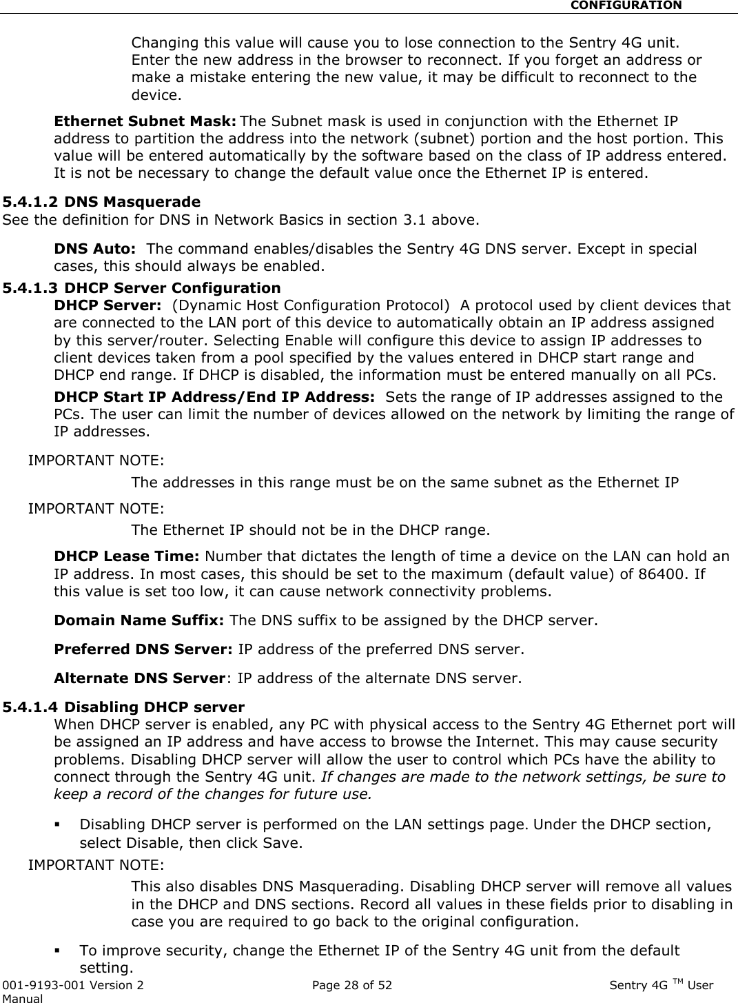                                                       CONFIGURATION  001-9193-001 Version 2              Page 28 of 52                              Sentry 4G TM User Manual Changing this value will cause you to lose connection to the Sentry 4G unit. Enter the new address in the browser to reconnect. If you forget an address or make a mistake entering the new value, it may be difficult to reconnect to the device.   Ethernet Subnet Mask: The Subnet mask is used in conjunction with the Ethernet IP address to partition the address into the network (subnet) portion and the host portion. This value will be entered automatically by the software based on the class of IP address entered.  It is not be necessary to change the default value once the Ethernet IP is entered.   5.4.1.2 DNS Masquerade  See the definition for DNS in Network Basics in section 3.1 above. DNS Auto:  The command enables/disables the Sentry 4G DNS server. Except in special cases, this should always be enabled.  5.4.1.3 DHCP Server Configuration DHCP Server:  (Dynamic Host Configuration Protocol)  A protocol used by client devices that are connected to the LAN port of this device to automatically obtain an IP address assigned by this server/router. Selecting Enable will configure this device to assign IP addresses to client devices taken from a pool specified by the values entered in DHCP start range and DHCP end range. If DHCP is disabled, the information must be entered manually on all PCs.   DHCP Start IP Address/End IP Address:  Sets the range of IP addresses assigned to the PCs. The user can limit the number of devices allowed on the network by limiting the range of IP addresses.   IMPORTANT NOTE:   The addresses in this range must be on the same subnet as the Ethernet IP IMPORTANT NOTE:   The Ethernet IP should not be in the DHCP range.   DHCP Lease Time: Number that dictates the length of time a device on the LAN can hold an IP address. In most cases, this should be set to the maximum (default value) of 86400. If this value is set too low, it can cause network connectivity problems.  Domain Name Suffix: The DNS suffix to be assigned by the DHCP server.  Preferred DNS Server: IP address of the preferred DNS server. Alternate DNS Server: IP address of the alternate DNS server. 5.4.1.4 Disabling DHCP server When DHCP server is enabled, any PC with physical access to the Sentry 4G Ethernet port will be assigned an IP address and have access to browse the Internet. This may cause security problems. Disabling DHCP server will allow the user to control which PCs have the ability to connect through the Sentry 4G unit. If changes are made to the network settings, be sure to keep a record of the changes for future use.  Disabling DHCP server is performed on the LAN settings page. Under the DHCP section, select Disable, then click Save.   IMPORTANT NOTE:   This also disables DNS Masquerading. Disabling DHCP server will remove all values in the DHCP and DNS sections. Record all values in these fields prior to disabling in case you are required to go back to the original configuration.    To improve security, change the Ethernet IP of the Sentry 4G unit from the default setting.   