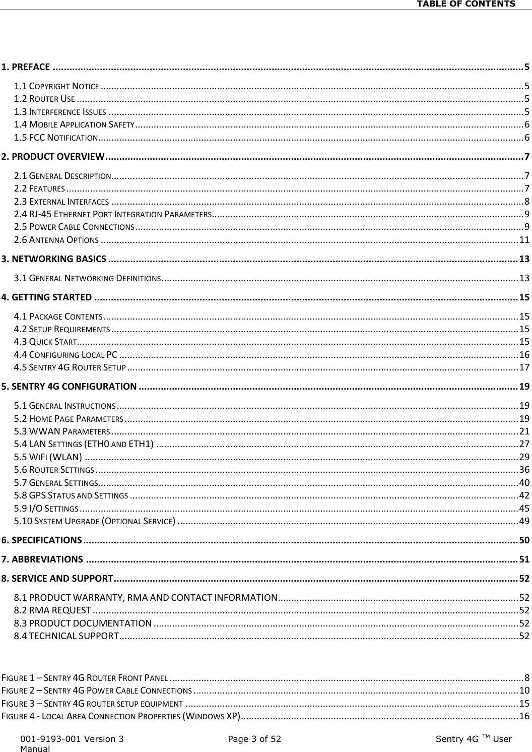                                                                          TABLE OF CONTENTS   001-9193-001 Version 3            Page 3 of 52                                                     Sentry 4G TM User Manual  1. PREFACE .......................................................................................................................................................................... 5 1.1 COPYRIGHT NOTICE ................................................................................................................................................................ 5 1.2 ROUTER USE ......................................................................................................................................................................... 5 1.3 INTERFERENCE ISSUES ............................................................................................................................................................. 5 1.4 MOBILE APPLICATION SAFETY ................................................................................................................................................... 6 1.5 FCC NOTIFICATION................................................................................................................................................................. 6 2. PRODUCT OVERVIEW ....................................................................................................................................................... 7 2.1 GENERAL DESCRIPTION............................................................................................................................................................ 7 2.2 FEATURES ............................................................................................................................................................................. 7 2.3 EXTERNAL INTERFACES ............................................................................................................................................................ 8 2.4 RJ-45 ETHERNET PORT INTEGRATION PARAMETERS ...................................................................................................................... 9 2.5 POWER CABLE CONNECTIONS ................................................................................................................................................... 9 2.6 ANTENNA OPTIONS .............................................................................................................................................................. 11 3. NETWORKING BASICS .................................................................................................................................................... 13 3.1 GENERAL NETWORKING DEFINITIONS ....................................................................................................................................... 13 4. GETTING STARTED ......................................................................................................................................................... 15 4.1 PACKAGE CONTENTS ............................................................................................................................................................. 15 4.2 SETUP REQUIREMENTS .......................................................................................................................................................... 15 4.3 QUICK START....................................................................................................................................................................... 15 4.4 CONFIGURING LOCAL PC ....................................................................................................................................................... 16 4.5 SENTRY 4G ROUTER SETUP .................................................................................................................................................... 17 5. SENTRY 4G CONFIGURATION ......................................................................................................................................... 19 5.1 GENERAL INSTRUCTIONS ........................................................................................................................................................ 19 5.2 HOME PAGE PARAMETERS ..................................................................................................................................................... 19 5.3 WWAN PARAMETERS .......................................................................................................................................................... 21 5.4 LAN SETTINGS (ETH0 AND ETH1) ......................................................................................................................................... 27 5.5 WIFI (WLAN) .................................................................................................................................................................... 29 5.6 ROUTER SETTINGS ................................................................................................................................................................ 36 5.7 GENERAL SETTINGS............................................................................................................................................................... 40 5.8 GPS STATUS AND SETTINGS ................................................................................................................................................... 42 5.9 I/O SETTINGS ...................................................................................................................................................................... 45 5.10 SYSTEM UPGRADE (OPTIONAL SERVICE) ................................................................................................................................. 49 6. SPECIFICATIONS ............................................................................................................................................................. 50 7. ABBREVIATIONS ............................................................................................................................................................ 51 8. SERVICE AND SUPPORT .................................................................................................................................................. 52 8.1 PRODUCT WARRANTY, RMA AND CONTACT INFORMATION ........................................................................................... 52 8.2 RMA REQUEST ................................................................................................................................................................. 52 8.3 PRODUCT DOCUMENTATION .......................................................................................................................................... 52 8.4 TECHNICAL SUPPORT ....................................................................................................................................................... 52   FIGURE 1 – SENTRY 4G ROUTER FRONT PANEL ...................................................................................................................................... 8 FIGURE 2 – SENTRY 4G POWER CABLE CONNECTIONS ........................................................................................................................... 10 FIGURE 3 – SENTRY 4G ROUTER SETUP EQUIPMENT .............................................................................................................................. 15 FIGURE 4 - LOCAL AREA CONNECTION PROPERTIES (WINDOWS XP) ......................................................................................................... 16 