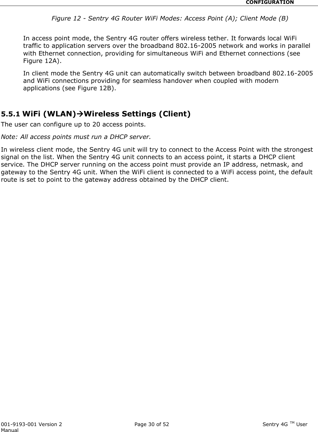                                                       CONFIGURATION  001-9193-001 Version 2              Page 30 of 52                              Sentry 4G TM User Manual Figure 12 - Sentry 4G Router WiFi Modes: Access Point (A); Client Mode (B)  In access point mode, the Sentry 4G router offers wireless tether. It forwards local WiFi traffic to application servers over the broadband 802.16-2005 network and works in parallel with Ethernet connection, providing for simultaneous WiFi and Ethernet connections (see Figure 12A). In client mode the Sentry 4G unit can automatically switch between broadband 802.16-2005 and WiFi connections providing for seamless handover when coupled with modern applications (see Figure 12B).    5.5.1 WiFi (WLAN)Wireless Settings (Client) The user can configure up to 20 access points.  Note: All access points must run a DHCP server. In wireless client mode, the Sentry 4G unit will try to connect to the Access Point with the strongest signal on the list. When the Sentry 4G unit connects to an access point, it starts a DHCP client service. The DHCP server running on the access point must provide an IP address, netmask, and gateway to the Sentry 4G unit. When the WiFi client is connected to a WiFi access point, the default route is set to point to the gateway address obtained by the DHCP client.  
