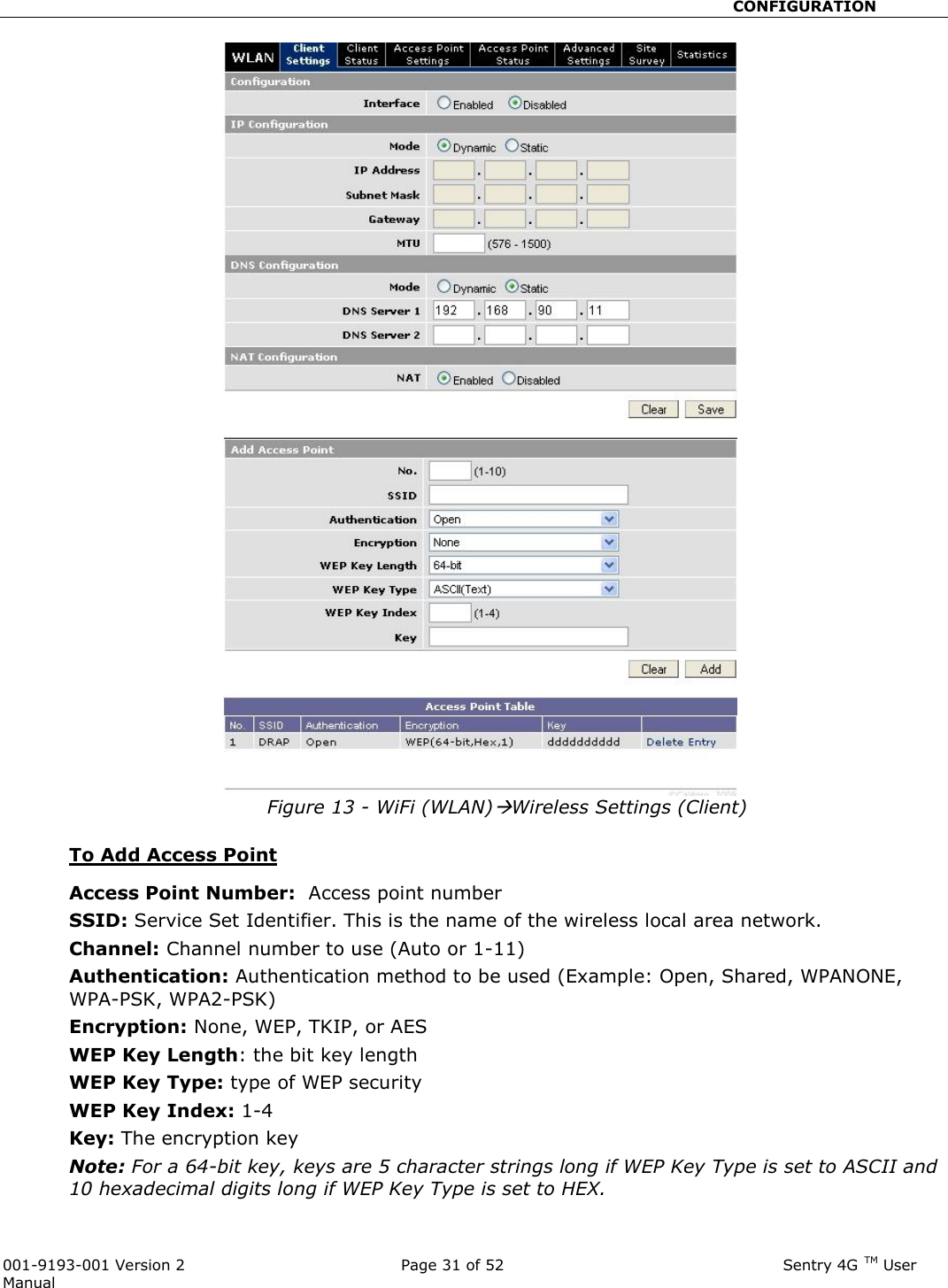                                                       CONFIGURATION  001-9193-001 Version 2              Page 31 of 52                              Sentry 4G TM User Manual Figure 13 - WiFi (WLAN)Wireless Settings (Client)  To Add Access Point  Access Point Number:  Access point number SSID: Service Set Identifier. This is the name of the wireless local area network. Channel: Channel number to use (Auto or 1-11) Authentication: Authentication method to be used (Example: Open, Shared, WPANONE, WPA-PSK, WPA2-PSK) Encryption: None, WEP, TKIP, or AES WEP Key Length: the bit key length WEP Key Type: type of WEP security WEP Key Index: 1-4 Key: The encryption key Note: For a 64-bit key, keys are 5 character strings long if WEP Key Type is set to ASCII and 10 hexadecimal digits long if WEP Key Type is set to HEX. 