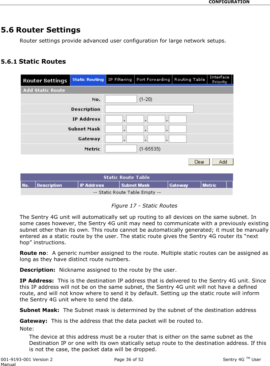                                                       CONFIGURATION  001-9193-001 Version 2              Page 36 of 52                              Sentry 4G TM User Manual  5.6 Router Settings Router settings provide advanced user configuration for large network setups.   5.6.1 Static Routes  Figure 17 - Static Routes   The Sentry 4G unit will automatically set up routing to all devices on the same subnet. In some cases however, the Sentry 4G unit may need to communicate with a previously existing subnet other than its own. This route cannot be automatically generated; it must be manually entered as a static route by the user. The static route gives the Sentry 4G router its “next hop” instructions.   Route no:  A generic number assigned to the route. Multiple static routes can be assigned as long as they have distinct route numbers.   Description:  Nickname assigned to the route by the user. IP Address:  This is the destination IP address that is delivered to the Sentry 4G unit. Since this IP address will not be on the same subnet, the Sentry 4G unit will not have a defined route, and will not know where to send it by default. Setting up the static route will inform the Sentry 4G unit where to send the data.   Subnet Mask:  The Subnet mask is determined by the subnet of the destination address Gateway:  This is the address that the data packet will be routed to.  Note:   The device at this address must be a router that is either on the same subnet as the Destination IP or one with its own statically setup route to the destination address. If this is not the case, the packet data will be dropped.   