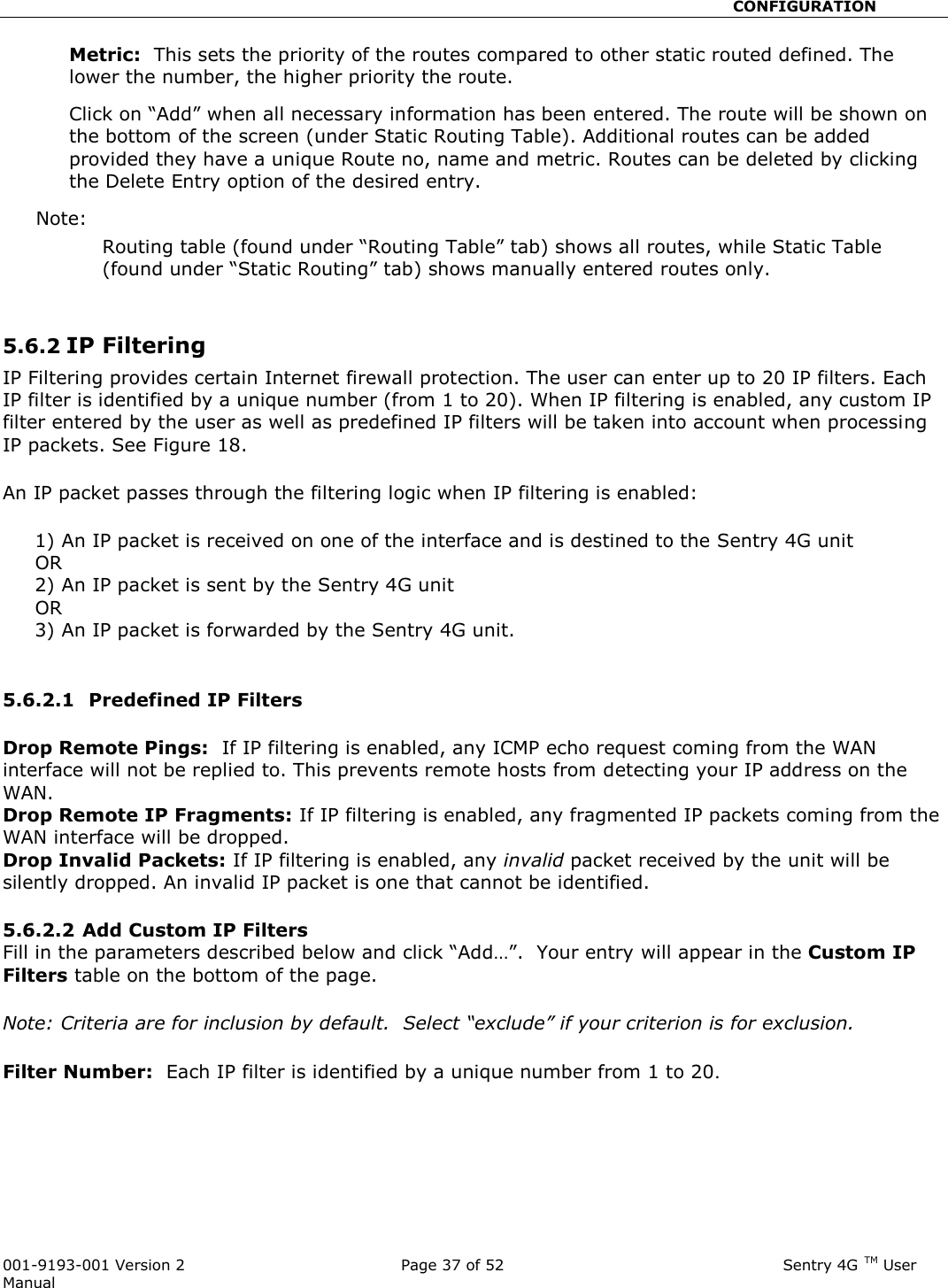                                                       CONFIGURATION  001-9193-001 Version 2              Page 37 of 52                              Sentry 4G TM User Manual Metric:  This sets the priority of the routes compared to other static routed defined. The lower the number, the higher priority the route.   Click on “Add” when all necessary information has been entered. The route will be shown on the bottom of the screen (under Static Routing Table). Additional routes can be added provided they have a unique Route no, name and metric. Routes can be deleted by clicking the Delete Entry option of the desired entry.   Note:   Routing table (found under “Routing Table” tab) shows all routes, while Static Table (found under “Static Routing” tab) shows manually entered routes only.     5.6.2 IP Filtering  IP Filtering provides certain Internet firewall protection. The user can enter up to 20 IP filters. Each IP filter is identified by a unique number (from 1 to 20). When IP filtering is enabled, any custom IP filter entered by the user as well as predefined IP filters will be taken into account when processing IP packets. See Figure 18.  An IP packet passes through the filtering logic when IP filtering is enabled:       1) An IP packet is received on one of the interface and is destined to the Sentry 4G unit      OR      2) An IP packet is sent by the Sentry 4G unit      OR      3) An IP packet is forwarded by the Sentry 4G unit.  5.6.2.1  Predefined IP Filters   Drop Remote Pings:  If IP filtering is enabled, any ICMP echo request coming from the WAN interface will not be replied to. This prevents remote hosts from detecting your IP address on the WAN. Drop Remote IP Fragments: If IP filtering is enabled, any fragmented IP packets coming from the WAN interface will be dropped. Drop Invalid Packets: If IP filtering is enabled, any invalid packet received by the unit will be silently dropped. An invalid IP packet is one that cannot be identified.  5.6.2.2 Add Custom IP Filters  Fill in the parameters described below and click “Add…”.  Your entry will appear in the Custom IP Filters table on the bottom of the page.  Note: Criteria are for inclusion by default.  Select “exclude” if your criterion is for exclusion.  Filter Number:  Each IP filter is identified by a unique number from 1 to 20.   