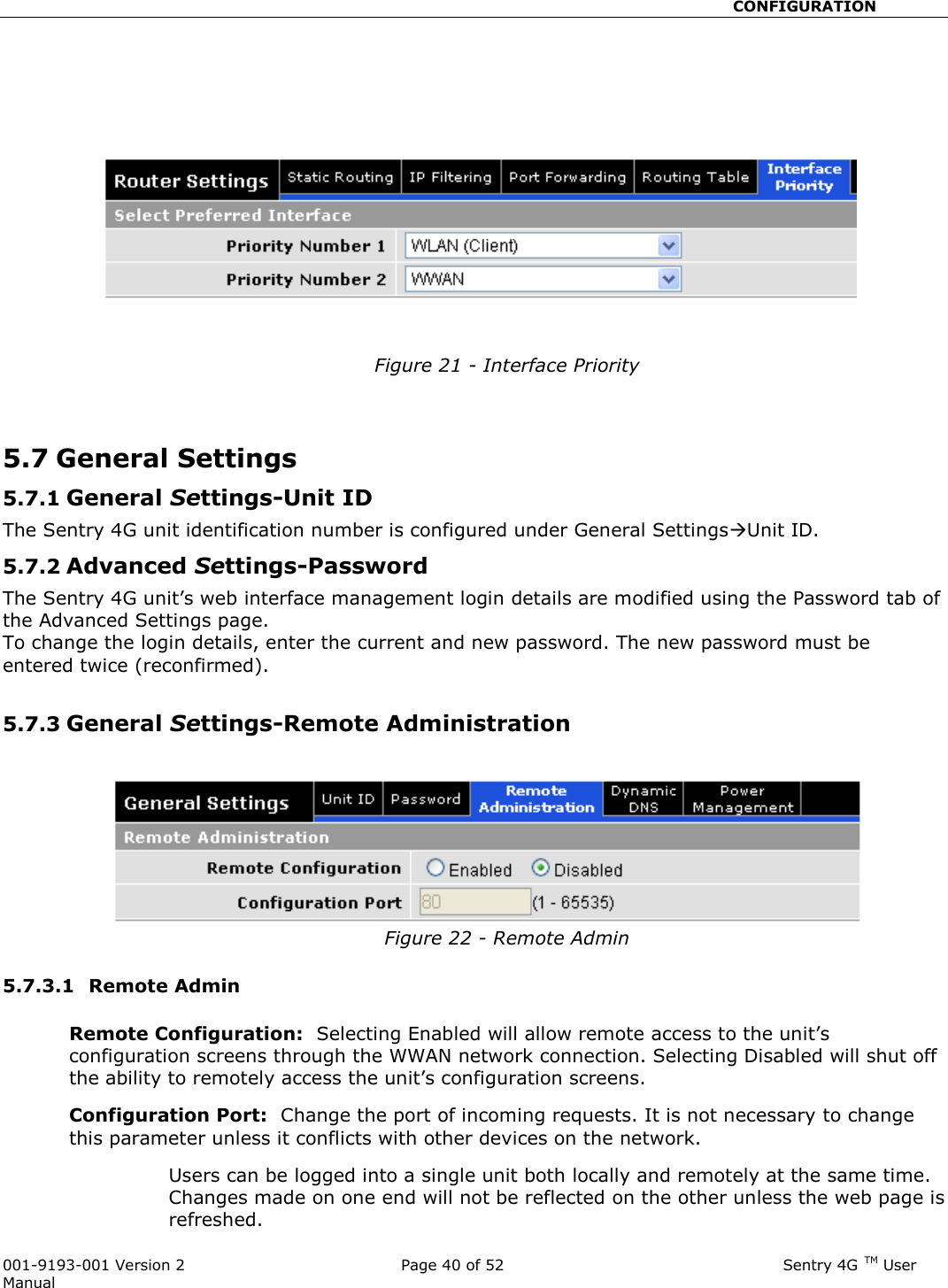                                                       CONFIGURATION  001-9193-001 Version 2              Page 40 of 52                              Sentry 4G TM User Manual      Figure 21 - Interface Priority   5.7 General Settings  5.7.1 General Settings-Unit ID The Sentry 4G unit identification number is configured under General SettingsUnit ID. 5.7.2 Advanced Settings-Password The Sentry 4G unit’s web interface management login details are modified using the Password tab of the Advanced Settings page. To change the login details, enter the current and new password. The new password must be entered twice (reconfirmed).  5.7.3 General Settings-Remote Administration  Figure 22 - Remote Admin  5.7.3.1  Remote Admin  Remote Configuration:  Selecting Enabled will allow remote access to the unit’s configuration screens through the WWAN network connection. Selecting Disabled will shut off the ability to remotely access the unit’s configuration screens. Configuration Port:  Change the port of incoming requests. It is not necessary to change this parameter unless it conflicts with other devices on the network.   Users can be logged into a single unit both locally and remotely at the same time.  Changes made on one end will not be reflected on the other unless the web page is refreshed.   