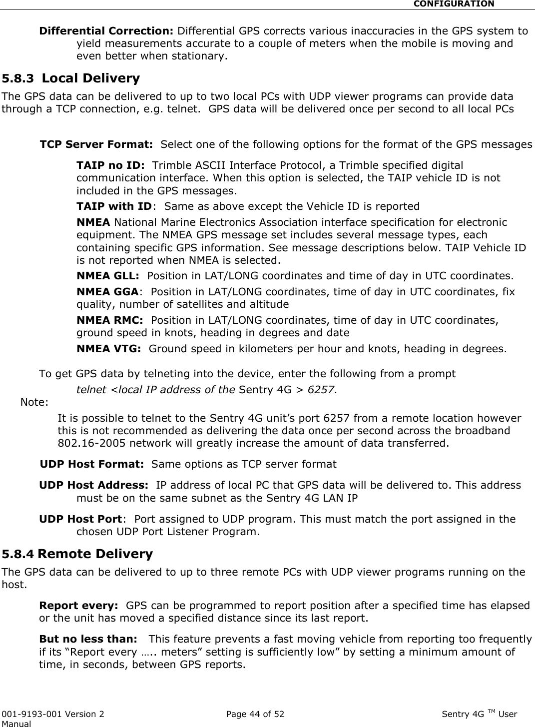                                                       CONFIGURATION  001-9193-001 Version 2              Page 44 of 52                              Sentry 4G TM User Manual Differential Correction: Differential GPS corrects various inaccuracies in the GPS system to yield measurements accurate to a couple of meters when the mobile is moving and even better when stationary. 5.8.3  Local Delivery The GPS data can be delivered to up to two local PCs with UDP viewer programs can provide data through a TCP connection, e.g. telnet.  GPS data will be delivered once per second to all local PCs  TCP Server Format:  Select one of the following options for the format of the GPS messages TAIP no ID:  Trimble ASCII Interface Protocol, a Trimble specified digital communication interface. When this option is selected, the TAIP vehicle ID is not included in the GPS messages.   TAIP with ID:  Same as above except the Vehicle ID is reported NMEA National Marine Electronics Association interface specification for electronic equipment. The NMEA GPS message set includes several message types, each containing specific GPS information. See message descriptions below. TAIP Vehicle ID is not reported when NMEA is selected.   NMEA GLL:  Position in LAT/LONG coordinates and time of day in UTC coordinates.   NMEA GGA:  Position in LAT/LONG coordinates, time of day in UTC coordinates, fix quality, number of satellites and altitude NMEA RMC:  Position in LAT/LONG coordinates, time of day in UTC coordinates, ground speed in knots, heading in degrees and date NMEA VTG:  Ground speed in kilometers per hour and knots, heading in degrees.    To get GPS data by telneting into the device, enter the following from a prompt  telnet &lt;local IP address of the Sentry 4G &gt; 6257.   Note:   It is possible to telnet to the Sentry 4G unit’s port 6257 from a remote location however this is not recommended as delivering the data once per second across the broadband 802.16-2005 network will greatly increase the amount of data transferred.  UDP Host Format:  Same options as TCP server format  UDP Host Address:  IP address of local PC that GPS data will be delivered to. This address must be on the same subnet as the Sentry 4G LAN IP  UDP Host Port:  Port assigned to UDP program. This must match the port assigned in the chosen UDP Port Listener Program.    5.8.4 Remote Delivery    The GPS data can be delivered to up to three remote PCs with UDP viewer programs running on the host. Report every:  GPS can be programmed to report position after a specified time has elapsed or the unit has moved a specified distance since its last report.   But no less than:   This feature prevents a fast moving vehicle from reporting too frequently if its “Report every ….. meters” setting is sufficiently low” by setting a minimum amount of time, in seconds, between GPS reports.    