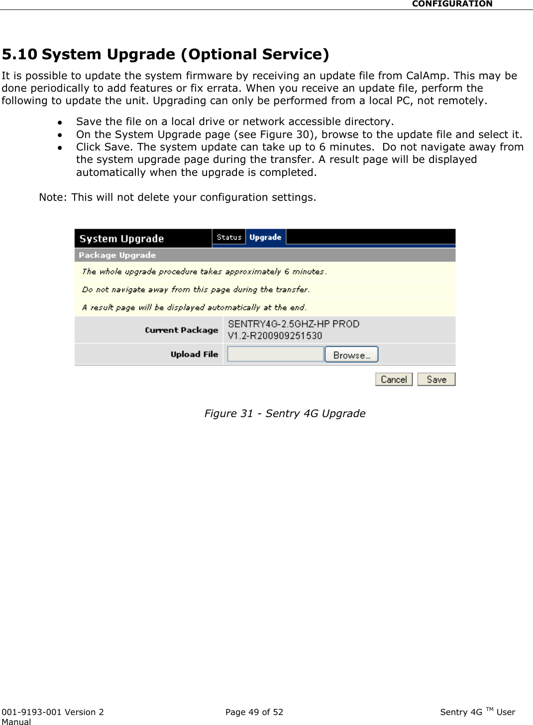                                                       CONFIGURATION  001-9193-001 Version 2              Page 49 of 52                              Sentry 4G TM User Manual  5.10 System Upgrade (Optional Service) It is possible to update the system firmware by receiving an update file from CalAmp. This may be done periodically to add features or fix errata. When you receive an update file, perform the following to update the unit. Upgrading can only be performed from a local PC, not remotely.  Save the file on a local drive or network accessible directory.    On the System Upgrade page (see Figure 30), browse to the update file and select it.    Click Save. The system update can take up to 6 minutes.  Do not navigate away from the system upgrade page during the transfer. A result page will be displayed automatically when the upgrade is completed.            Note: This will not delete your configuration settings.     Figure 31 - Sentry 4G Upgrade 
