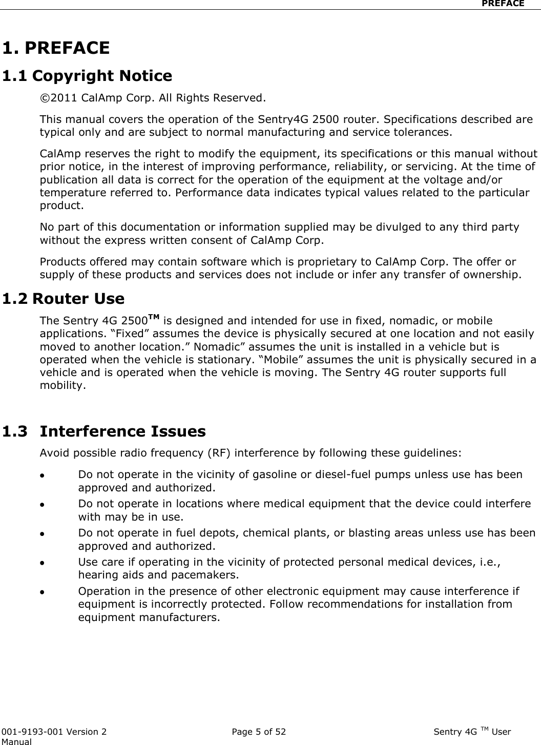                            PREFACE  001-9193-001 Version 2              Page 5 of 52                             Sentry 4G TM User Manual 1. PREFACE 1.1 Copyright Notice ©2011 CalAmp Corp. All Rights Reserved.  This manual covers the operation of the Sentry4G 2500 router. Specifications described are typical only and are subject to normal manufacturing and service tolerances.  CalAmp reserves the right to modify the equipment, its specifications or this manual without prior notice, in the interest of improving performance, reliability, or servicing. At the time of publication all data is correct for the operation of the equipment at the voltage and/or temperature referred to. Performance data indicates typical values related to the particular product. No part of this documentation or information supplied may be divulged to any third party without the express written consent of CalAmp Corp. Products offered may contain software which is proprietary to CalAmp Corp. The offer or supply of these products and services does not include or infer any transfer of ownership. 1.2 Router Use The Sentry 4G 2500TM is designed and intended for use in fixed, nomadic, or mobile applications. “Fixed” assumes the device is physically secured at one location and not easily moved to another location.” Nomadic” assumes the unit is installed in a vehicle but is operated when the vehicle is stationary. “Mobile” assumes the unit is physically secured in a vehicle and is operated when the vehicle is moving. The Sentry 4G router supports full mobility.   1.3   Interference Issues Avoid possible radio frequency (RF) interference by following these guidelines:  Do not operate in the vicinity of gasoline or diesel-fuel pumps unless use has been approved and authorized.  Do not operate in locations where medical equipment that the device could interfere with may be in use.  Do not operate in fuel depots, chemical plants, or blasting areas unless use has been approved and authorized.  Use care if operating in the vicinity of protected personal medical devices, i.e., hearing aids and pacemakers.  Operation in the presence of other electronic equipment may cause interference if equipment is incorrectly protected. Follow recommendations for installation from equipment manufacturers.  