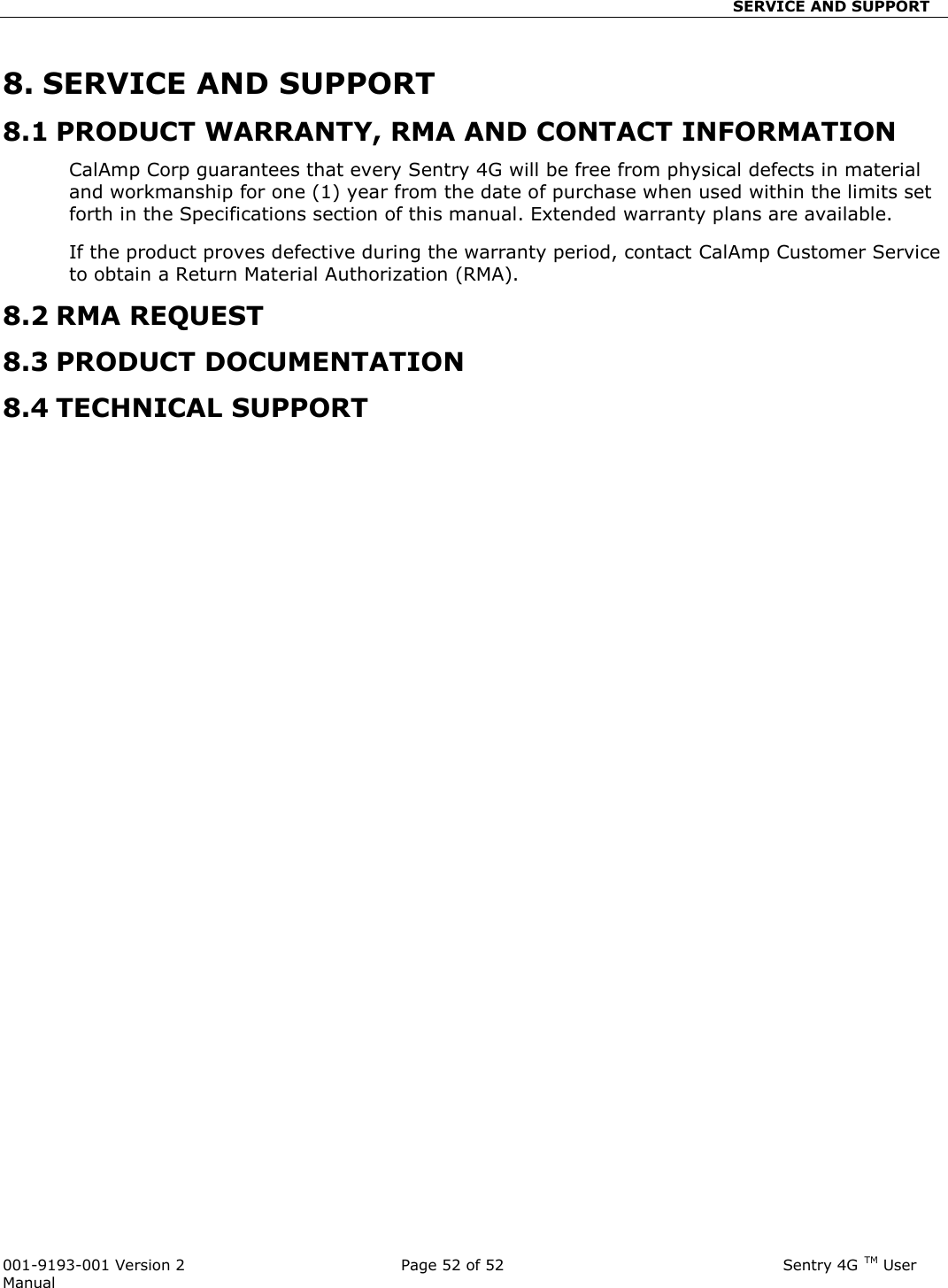                                SERVICE AND SUPPORT  001-9193-001 Version 2              Page 52 of 52                              Sentry 4G TM User Manual 8. SERVICE AND SUPPORT 8.1 PRODUCT WARRANTY, RMA AND CONTACT INFORMATION CalAmp Corp guarantees that every Sentry 4G will be free from physical defects in material and workmanship for one (1) year from the date of purchase when used within the limits set forth in the Specifications section of this manual. Extended warranty plans are available.  If the product proves defective during the warranty period, contact CalAmp Customer Service to obtain a Return Material Authorization (RMA).  8.2 RMA REQUEST 8.3 PRODUCT DOCUMENTATION 8.4 TECHNICAL SUPPORT                          