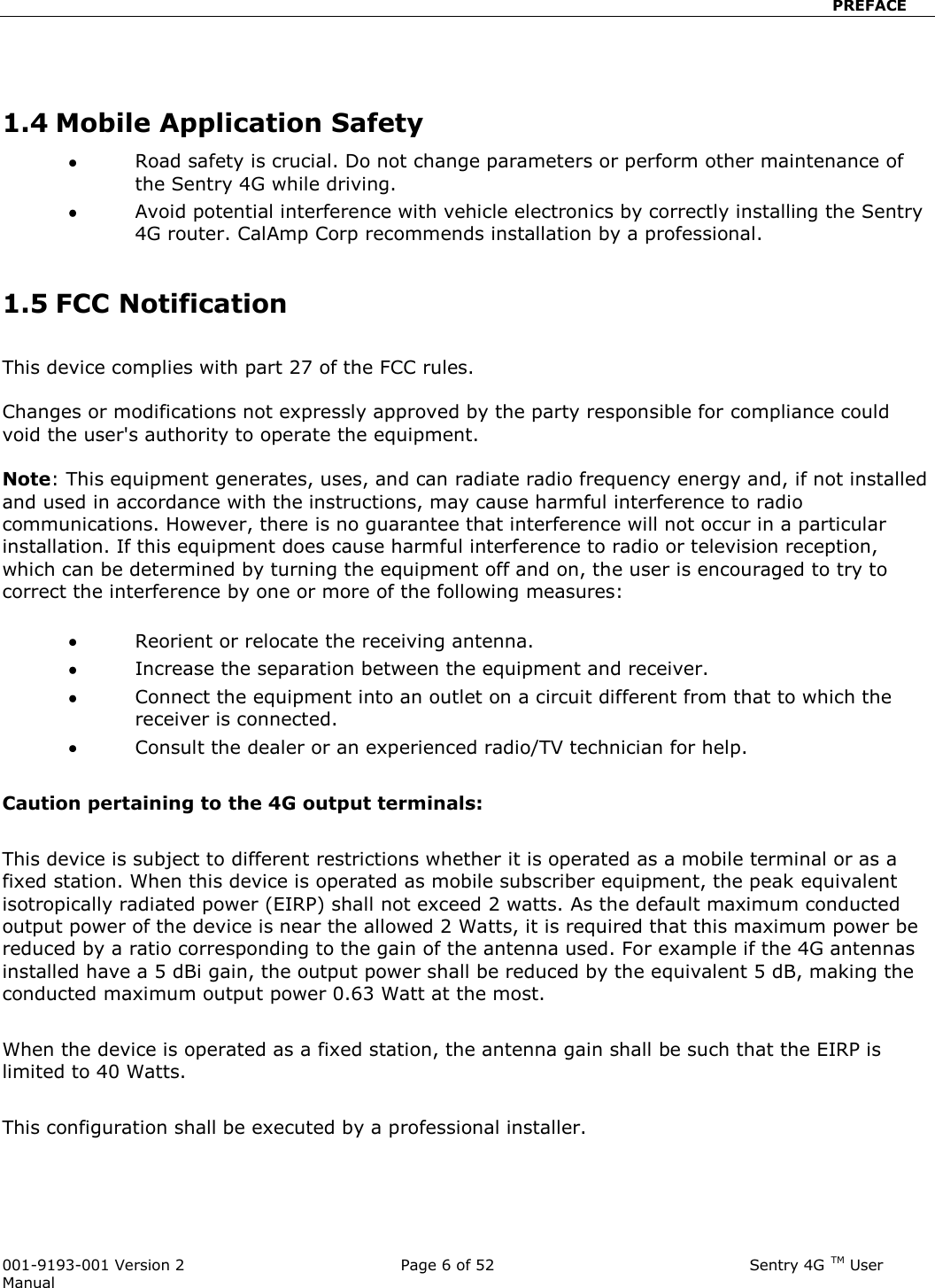                            PREFACE  001-9193-001 Version 2              Page 6 of 52                             Sentry 4G TM User Manual   1.4 Mobile Application Safety  Road safety is crucial. Do not change parameters or perform other maintenance of the Sentry 4G while driving.  Avoid potential interference with vehicle electronics by correctly installing the Sentry 4G router. CalAmp Corp recommends installation by a professional.  1.5 FCC Notification   This device complies with part 27 of the FCC rules.   Changes or modifications not expressly approved by the party responsible for compliance could void the user&apos;s authority to operate the equipment.  Note: This equipment generates, uses, and can radiate radio frequency energy and, if not installed and used in accordance with the instructions, may cause harmful interference to radio communications. However, there is no guarantee that interference will not occur in a particular installation. If this equipment does cause harmful interference to radio or television reception, which can be determined by turning the equipment off and on, the user is encouraged to try to correct the interference by one or more of the following measures:   Reorient or relocate the receiving antenna.  Increase the separation between the equipment and receiver.  Connect the equipment into an outlet on a circuit different from that to which the receiver is connected.  Consult the dealer or an experienced radio/TV technician for help.  Caution pertaining to the 4G output terminals:  This device is subject to different restrictions whether it is operated as a mobile terminal or as a fixed station. When this device is operated as mobile subscriber equipment, the peak equivalent isotropically radiated power (EIRP) shall not exceed 2 watts. As the default maximum conducted output power of the device is near the allowed 2 Watts, it is required that this maximum power be reduced by a ratio corresponding to the gain of the antenna used. For example if the 4G antennas installed have a 5 dBi gain, the output power shall be reduced by the equivalent 5 dB, making the conducted maximum output power 0.63 Watt at the most.   When the device is operated as a fixed station, the antenna gain shall be such that the EIRP is limited to 40 Watts.  This configuration shall be executed by a professional installer.    
