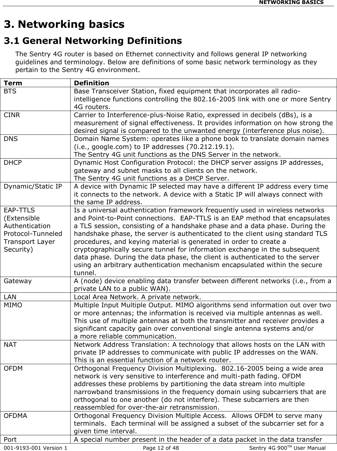                                               NETWORKING BASICS  001-9193-001 Version 1              Page 12 of 48               Sentry 4G 900TM User Manual 3. Networking basics 3.1 General Networking Definitions The Sentry 4G router is based on Ethernet connectivity and follows general IP networking guidelines and terminology. Below are definitions of some basic network terminology as they pertain to the Sentry 4G environment.   Term Definition BTS Base Transceiver Station, fixed equipment that incorporates all radio-intelligence functions controlling the 802.16-2005 link with one or more Sentry 4G routers. CINR Carrier to Interference-plus-Noise Ratio, expressed in decibels (dBs), is a measurement of signal effectiveness. It provides information on how strong the desired signal is compared to the unwanted energy (interference plus noise). DNS Domain Name System: operates like a phone book to translate domain names (i.e., google.com) to IP addresses (70.212.19.1).  The Sentry 4G unit functions as the DNS Server in the network. DHCP Dynamic Host Configuration Protocol: the DHCP server assigns IP addresses, gateway and subnet masks to all clients on the network. The Sentry 4G unit functions as a DHCP Server. Dynamic/Static IP A device with Dynamic IP selected may have a different IP address every time it connects to the network. A device with a Static IP will always connect with the same IP address. EAP-TTLS (Extensible Authentication Protocol-Tunneled Transport Layer Security) Is a universal authentication framework frequently used in wireless networks and Point-to-Point connections.  EAP-TTLS is an EAP method that encapsulates a TLS session, consisting of a handshake phase and a data phase. During the handshake phase, the server is authenticated to the client using standard TLS procedures, and keying material is generated in order to create a cryptographically secure tunnel for information exchange in the subsequent data phase. During the data phase, the client is authenticated to the server using an arbitrary authentication mechanism encapsulated within the secure tunnel.  Gateway A (node) device enabling data transfer between different networks (i.e., from a private LAN to a public WAN). LAN Local Area Network. A private network. MIMO Multiple Input Multiple Output. MIMO algorithms send information out over two or more antennas; the information is received via multiple antennas as well.  This use of multiple antennas at both the transmitter and receiver provides a significant capacity gain over conventional single antenna systems and/or a more reliable communication.  NAT Network Address Translation: A technology that allows hosts on the LAN with private IP addresses to communicate with public IP addresses on the WAN.  This is an essential function of a network router. OFDM Orthogonal Frequency Division Multiplexing.  802.16-2005 being a wide area network is very sensitive to interference and multi-path fading. OFDM addresses these problems by partitioning the data stream into multiple narrowband transmissions in the frequency domain using subcarriers that are orthogonal to one another (do not interfere). These subcarriers are then reassembled for over-the-air retransmission. OFDMA Orthogonal Frequency Division Multiple Access.  Allows OFDM to serve many terminals.  Each terminal will be assigned a subset of the subcarrier set for a given time interval. Port A special number present in the header of a data packet in the data transfer 
