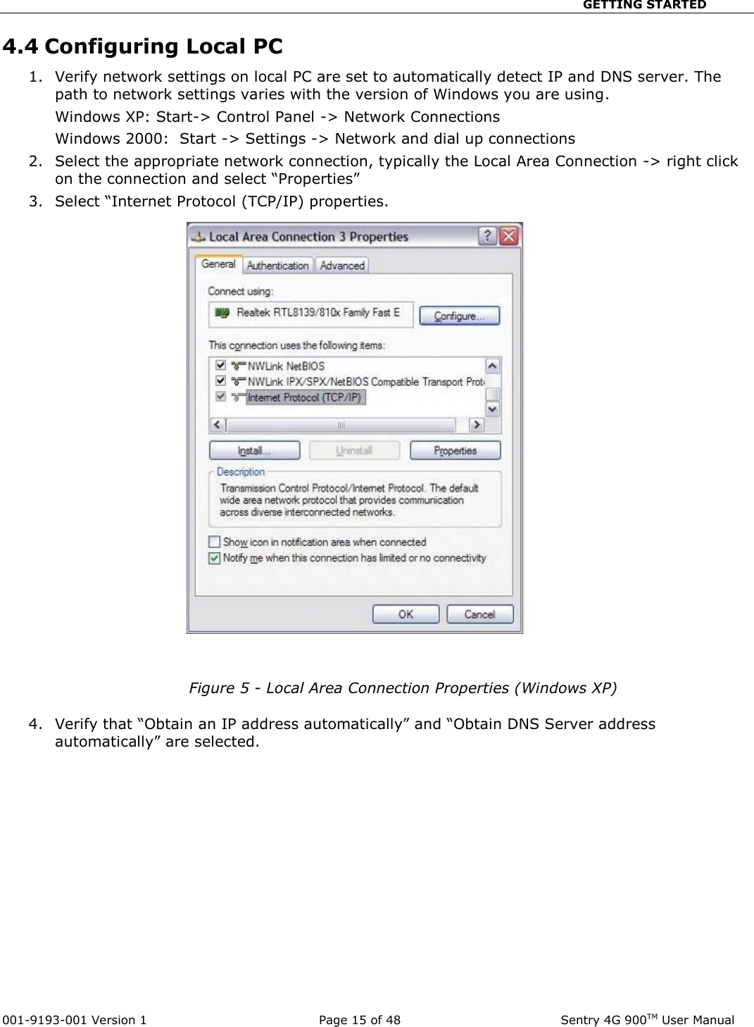                                                       GETTING STARTED  001-9193-001 Version 1              Page 15 of 48               Sentry 4G 900TM User Manual 4.4 Configuring Local PC  1. Verify network settings on local PC are set to automatically detect IP and DNS server. The path to network settings varies with the version of Windows you are using.   Windows XP: Start-&gt; Control Panel -&gt; Network Connections  Windows 2000:  Start -&gt; Settings -&gt; Network and dial up connections 2. Select the appropriate network connection, typically the Local Area Connection -&gt; right click on the connection and select “Properties” 3. Select “Internet Protocol (TCP/IP) properties.      Figure 5 - Local Area Connection Properties (Windows XP)  4. Verify that “Obtain an IP address automatically” and “Obtain DNS Server address automatically” are selected.     