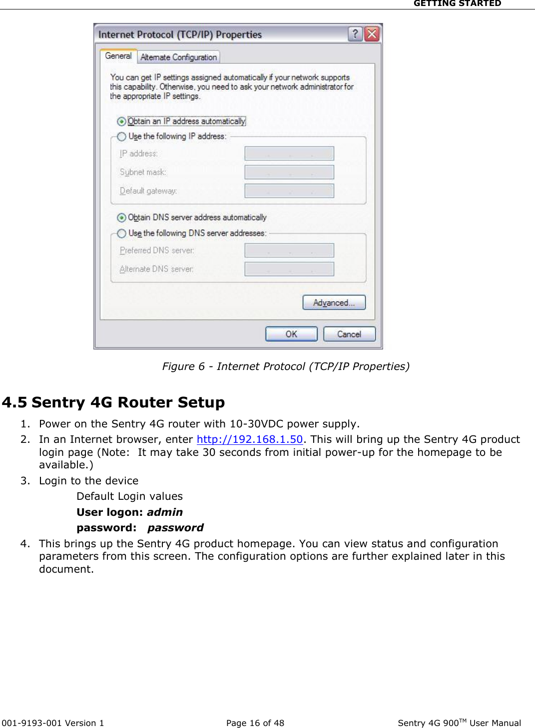                                                       GETTING STARTED  001-9193-001 Version 1              Page 16 of 48               Sentry 4G 900TM User Manual   Figure 6 - Internet Protocol (TCP/IP Properties)  4.5 Sentry 4G Router Setup 1. Power on the Sentry 4G router with 10-30VDC power supply.   2. In an Internet browser, enter http://192.168.1.50. This will bring up the Sentry 4G product login page (Note:  It may take 30 seconds from initial power-up for the homepage to be available.)  3. Login to the device Default Login values User logon: admin  password:   password 4. This brings up the Sentry 4G product homepage. You can view status and configuration parameters from this screen. The configuration options are further explained later in this document.              