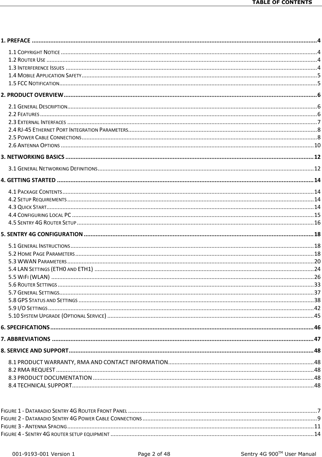                                                                          TABLE OF CONTENTS   001-9193-001 Version 1            Page 2 of 48              Sentry 4G 900TM User Manual  1. PREFACE .......................................................................................................................................................................... 4 1.1 COPYRIGHT NOTICE ................................................................................................................................................................ 4 1.2 ROUTER USE ......................................................................................................................................................................... 4 1.3 INTERFERENCE ISSUES ............................................................................................................................................................. 4 1.4 MOBILE APPLICATION SAFETY ................................................................................................................................................... 5 1.5 FCC NOTIFICATION................................................................................................................................................................. 5 2. PRODUCT OVERVIEW ....................................................................................................................................................... 6 2.1 GENERAL DESCRIPTION............................................................................................................................................................ 6 2.2 FEATURES ............................................................................................................................................................................. 6 2.3 EXTERNAL INTERFACES ............................................................................................................................................................ 7 2.4 RJ-45 ETHERNET PORT INTEGRATION PARAMETERS ...................................................................................................................... 8 2.5 POWER CABLE CONNECTIONS ................................................................................................................................................... 8 2.6 ANTENNA OPTIONS .............................................................................................................................................................. 10 3. NETWORKING BASICS .................................................................................................................................................... 12 3.1 GENERAL NETWORKING DEFINITIONS ....................................................................................................................................... 12 4. GETTING STARTED ......................................................................................................................................................... 14 4.1 PACKAGE CONTENTS ............................................................................................................................................................. 14 4.2 SETUP REQUIREMENTS .......................................................................................................................................................... 14 4.3 QUICK START....................................................................................................................................................................... 14 4.4 CONFIGURING LOCAL PC ....................................................................................................................................................... 15 4.5 SENTRY 4G ROUTER SETUP .................................................................................................................................................... 16 5. SENTRY 4G CONFIGURATION ......................................................................................................................................... 18 5.1 GENERAL INSTRUCTIONS ........................................................................................................................................................ 18 5.2 HOME PAGE PARAMETERS ..................................................................................................................................................... 18 5.3 WWAN PARAMETERS .......................................................................................................................................................... 20 5.4 LAN SETTINGS (ETH0 AND ETH1) ......................................................................................................................................... 24 5.5 WIFI (WLAN) .................................................................................................................................................................... 26 5.6 ROUTER SETTINGS ................................................................................................................................................................ 33 5.7 GENERAL SETTINGS............................................................................................................................................................... 37 5.8 GPS STATUS AND SETTINGS ................................................................................................................................................... 38 5.9 I/O SETTINGS ...................................................................................................................................................................... 42 5.10 SYSTEM UPGRADE (OPTIONAL SERVICE) ................................................................................................................................. 45 6. SPECIFICATIONS ............................................................................................................................................................. 46 7. ABBREVIATIONS ............................................................................................................................................................ 47 8. SERVICE AND SUPPORT .................................................................................................................................................. 48 8.1 PRODUCT WARRANTY, RMA AND CONTACT INFORMATION ........................................................................................... 48 8.2 RMA REQUEST ................................................................................................................................................................. 48 8.3 PRODUCT DOCUMENTATION .......................................................................................................................................... 48 8.4 TECHNICAL SUPPORT ....................................................................................................................................................... 48   FIGURE 1 - DATARADIO SENTRY 4G ROUTER FRONT PANEL ...................................................................................................................... 7 FIGURE 2 - DATARADIO SENTRY 4G POWER CABLE CONNECTIONS ............................................................................................................. 9 FIGURE 3 - ANTENNA SPACING .......................................................................................................................................................... 11 FIGURE 4 - SENTRY 4G ROUTER SETUP EQUIPMENT ............................................................................................................................... 14 