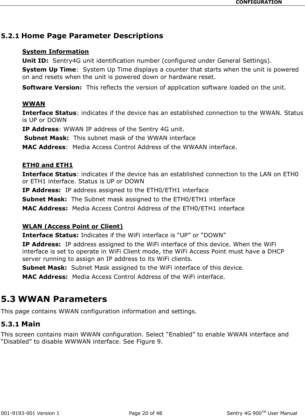                                                       CONFIGURATION  001-9193-001 Version 1              Page 20 of 48               Sentry 4G 900TM User Manual   5.2.1 Home Page Parameter Descriptions  System Information  Unit ID:  Sentry4G unit identification number (configured under General Settings).  System Up Time:  System Up Time displays a counter that starts when the unit is powered on and resets when the unit is powered down or hardware reset.   Software Version:  This reflects the version of application software loaded on the unit.   WWAN Interface Status: indicates if the device has an established connection to the WWAN. Status is UP or DOWN  IP Address: WWAN IP address of the Sentry 4G unit.  Subnet Mask:  This subnet mask of the WWAN interface MAC Address:  Media Access Control Address of the WWAAN interface.  ETH0 and ETH1 Interface Status: indicates if the device has an established connection to the LAN on ETH0 or ETH1 interface. Status is UP or DOWN  IP Address:  IP address assigned to the ETH0/ETH1 interface Subnet Mask:  The Subnet mask assigned to the ETH0/ETH1 interface MAC Address:  Media Access Control Address of the ETH0/ETH1 interface  WLAN (Access Point or Client) Interface Status: Indicates if the WiFi interface is “UP” or “DOWN” IP Address:  IP address assigned to the WiFi interface of this device. When the WiFi interface is set to operate in WiFi Client mode, the WiFi Access Point must have a DHCP server running to assign an IP address to its WiFi clients. Subnet Mask:  Subnet Mask assigned to the WiFi interface of this device. MAC Address:  Media Access Control Address of the WiFi interface.  5.3 WWAN Parameters This page contains WWAN configuration information and settings.  5.3.1 Main This screen contains main WWAN configuration. Select “Enabled” to enable WWAN interface and “Disabled” to disable WWWAN interface. See Figure 9.     