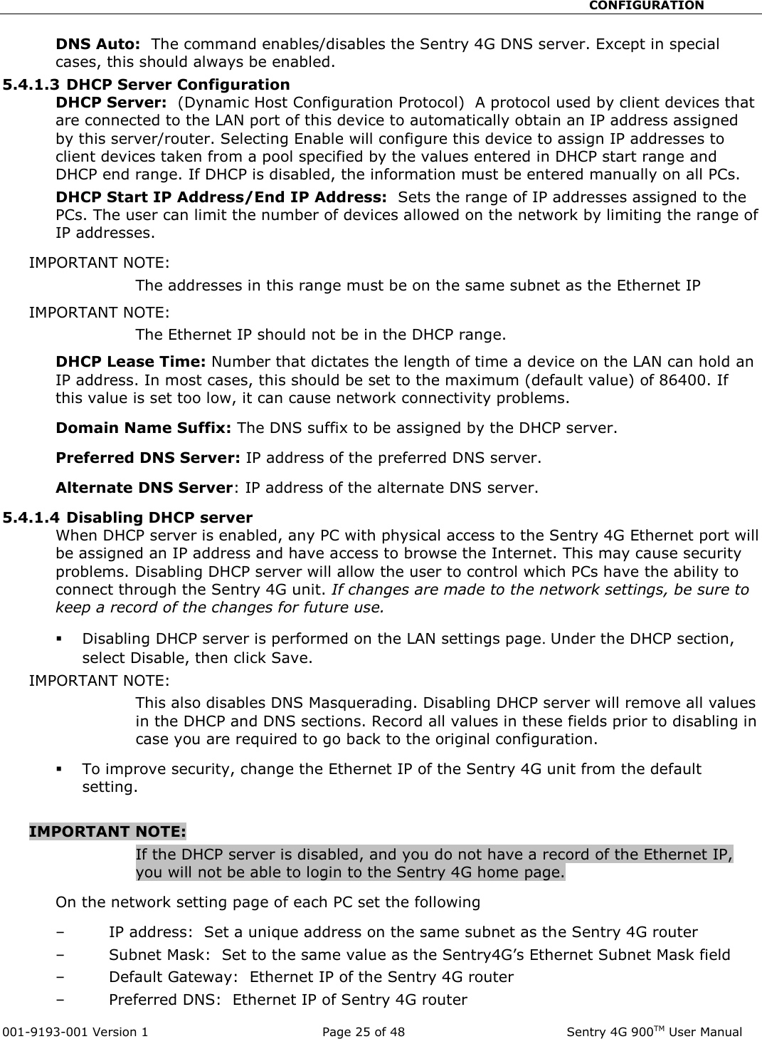                                                       CONFIGURATION  001-9193-001 Version 1              Page 25 of 48               Sentry 4G 900TM User Manual DNS Auto:  The command enables/disables the Sentry 4G DNS server. Except in special cases, this should always be enabled.  5.4.1.3 DHCP Server Configuration DHCP Server:  (Dynamic Host Configuration Protocol)  A protocol used by client devices that are connected to the LAN port of this device to automatically obtain an IP address assigned by this server/router. Selecting Enable will configure this device to assign IP addresses to client devices taken from a pool specified by the values entered in DHCP start range and DHCP end range. If DHCP is disabled, the information must be entered manually on all PCs.   DHCP Start IP Address/End IP Address:  Sets the range of IP addresses assigned to the PCs. The user can limit the number of devices allowed on the network by limiting the range of IP addresses.   IMPORTANT NOTE:   The addresses in this range must be on the same subnet as the Ethernet IP IMPORTANT NOTE:   The Ethernet IP should not be in the DHCP range.   DHCP Lease Time: Number that dictates the length of time a device on the LAN can hold an IP address. In most cases, this should be set to the maximum (default value) of 86400. If this value is set too low, it can cause network connectivity problems.  Domain Name Suffix: The DNS suffix to be assigned by the DHCP server.  Preferred DNS Server: IP address of the preferred DNS server. Alternate DNS Server: IP address of the alternate DNS server. 5.4.1.4 Disabling DHCP server When DHCP server is enabled, any PC with physical access to the Sentry 4G Ethernet port will be assigned an IP address and have access to browse the Internet. This may cause security problems. Disabling DHCP server will allow the user to control which PCs have the ability to connect through the Sentry 4G unit. If changes are made to the network settings, be sure to keep a record of the changes for future use.  Disabling DHCP server is performed on the LAN settings page. Under the DHCP section, select Disable, then click Save.   IMPORTANT NOTE:   This also disables DNS Masquerading. Disabling DHCP server will remove all values in the DHCP and DNS sections. Record all values in these fields prior to disabling in case you are required to go back to the original configuration.    To improve security, change the Ethernet IP of the Sentry 4G unit from the default setting.    IMPORTANT NOTE:  If the DHCP server is disabled, and you do not have a record of the Ethernet IP, you will not be able to login to the Sentry 4G home page.   On the network setting page of each PC set the following – IP address:  Set a unique address on the same subnet as the Sentry 4G router – Subnet Mask:  Set to the same value as the Sentry4G’s Ethernet Subnet Mask field – Default Gateway:  Ethernet IP of the Sentry 4G router – Preferred DNS:  Ethernet IP of Sentry 4G router 