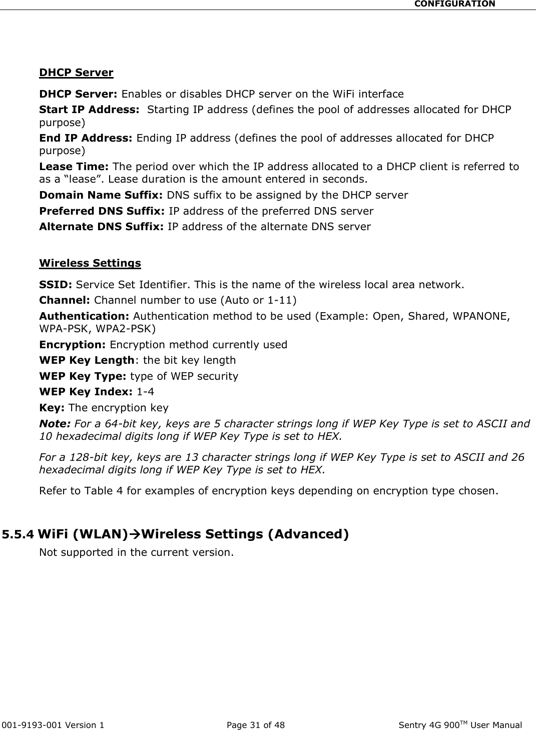                                                       CONFIGURATION  001-9193-001 Version 1              Page 31 of 48               Sentry 4G 900TM User Manual   DHCP Server DHCP Server: Enables or disables DHCP server on the WiFi interface Start IP Address:  Starting IP address (defines the pool of addresses allocated for DHCP purpose) End IP Address: Ending IP address (defines the pool of addresses allocated for DHCP purpose) Lease Time: The period over which the IP address allocated to a DHCP client is referred to as a “lease”. Lease duration is the amount entered in seconds. Domain Name Suffix: DNS suffix to be assigned by the DHCP server Preferred DNS Suffix: IP address of the preferred DNS server Alternate DNS Suffix: IP address of the alternate DNS server   Wireless Settings SSID: Service Set Identifier. This is the name of the wireless local area network. Channel: Channel number to use (Auto or 1-11) Authentication: Authentication method to be used (Example: Open, Shared, WPANONE, WPA-PSK, WPA2-PSK) Encryption: Encryption method currently used  WEP Key Length: the bit key length WEP Key Type: type of WEP security WEP Key Index: 1-4 Key: The encryption key Note: For a 64-bit key, keys are 5 character strings long if WEP Key Type is set to ASCII and 10 hexadecimal digits long if WEP Key Type is set to HEX. For a 128-bit key, keys are 13 character strings long if WEP Key Type is set to ASCII and 26 hexadecimal digits long if WEP Key Type is set to HEX. Refer to Table 4 for examples of encryption keys depending on encryption type chosen.  5.5.4 WiFi (WLAN)Wireless Settings (Advanced) Not supported in the current version.  