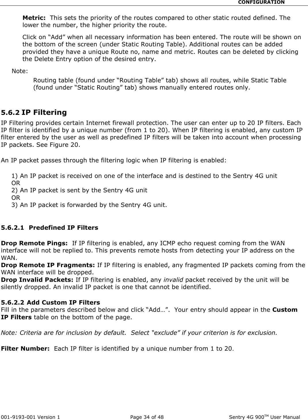                                                       CONFIGURATION  001-9193-001 Version 1              Page 34 of 48               Sentry 4G 900TM User Manual Metric:  This sets the priority of the routes compared to other static routed defined. The lower the number, the higher priority the route.   Click on “Add” when all necessary information has been entered. The route will be shown on the bottom of the screen (under Static Routing Table). Additional routes can be added provided they have a unique Route no, name and metric. Routes can be deleted by clicking the Delete Entry option of the desired entry.   Note:   Routing table (found under “Routing Table” tab) shows all routes, while Static Table (found under “Static Routing” tab) shows manually entered routes only.     5.6.2 IP Filtering  IP Filtering provides certain Internet firewall protection. The user can enter up to 20 IP filters. Each IP filter is identified by a unique number (from 1 to 20). When IP filtering is enabled, any custom IP filter entered by the user as well as predefined IP filters will be taken into account when processing IP packets. See Figure 20.  An IP packet passes through the filtering logic when IP filtering is enabled:       1) An IP packet is received on one of the interface and is destined to the Sentry 4G unit      OR      2) An IP packet is sent by the Sentry 4G unit      OR      3) An IP packet is forwarded by the Sentry 4G unit.  5.6.2.1  Predefined IP Filters   Drop Remote Pings:  If IP filtering is enabled, any ICMP echo request coming from the WAN interface will not be replied to. This prevents remote hosts from detecting your IP address on the WAN. Drop Remote IP Fragments: If IP filtering is enabled, any fragmented IP packets coming from the WAN interface will be dropped. Drop Invalid Packets: If IP filtering is enabled, any invalid packet received by the unit will be silently dropped. An invalid IP packet is one that cannot be identified.  5.6.2.2 Add Custom IP Filters  Fill in the parameters described below and click “Add…”.  Your entry should appear in the Custom IP Filters table on the bottom of the page.  Note: Criteria are for inclusion by default.  Select “exclude” if your criterion is for exclusion.  Filter Number:  Each IP filter is identified by a unique number from 1 to 20.   