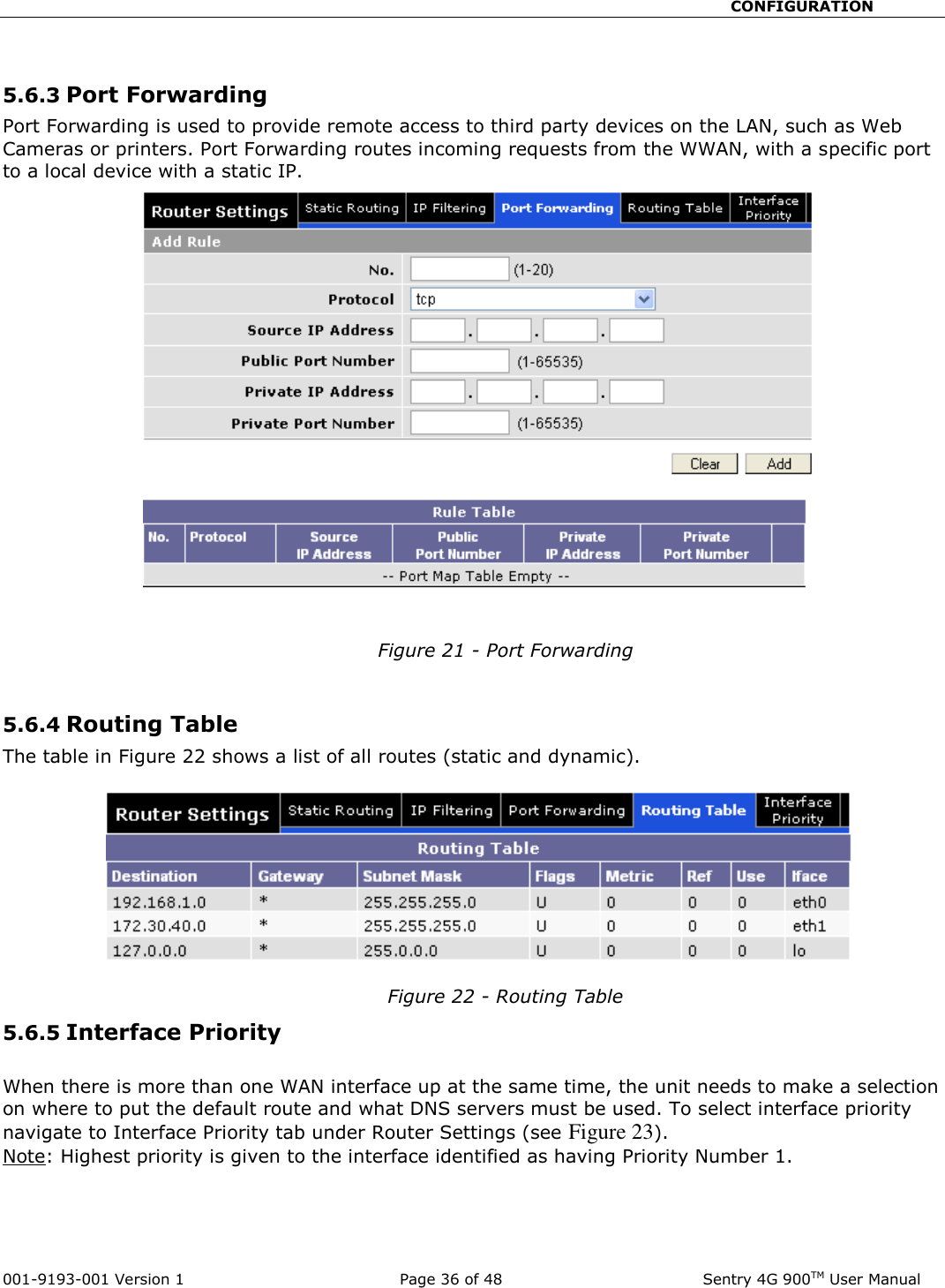                                                       CONFIGURATION  001-9193-001 Version 1              Page 36 of 48               Sentry 4G 900TM User Manual  5.6.3 Port Forwarding Port Forwarding is used to provide remote access to third party devices on the LAN, such as Web Cameras or printers. Port Forwarding routes incoming requests from the WWAN, with a specific port to a local device with a static IP.    Figure 21 - Port Forwarding  5.6.4 Routing Table The table in Figure 22 shows a list of all routes (static and dynamic).   Figure 22 - Routing Table 5.6.5 Interface Priority  When there is more than one WAN interface up at the same time, the unit needs to make a selection on where to put the default route and what DNS servers must be used. To select interface priority navigate to Interface Priority tab under Router Settings (see Figure 23). Note: Highest priority is given to the interface identified as having Priority Number 1.    