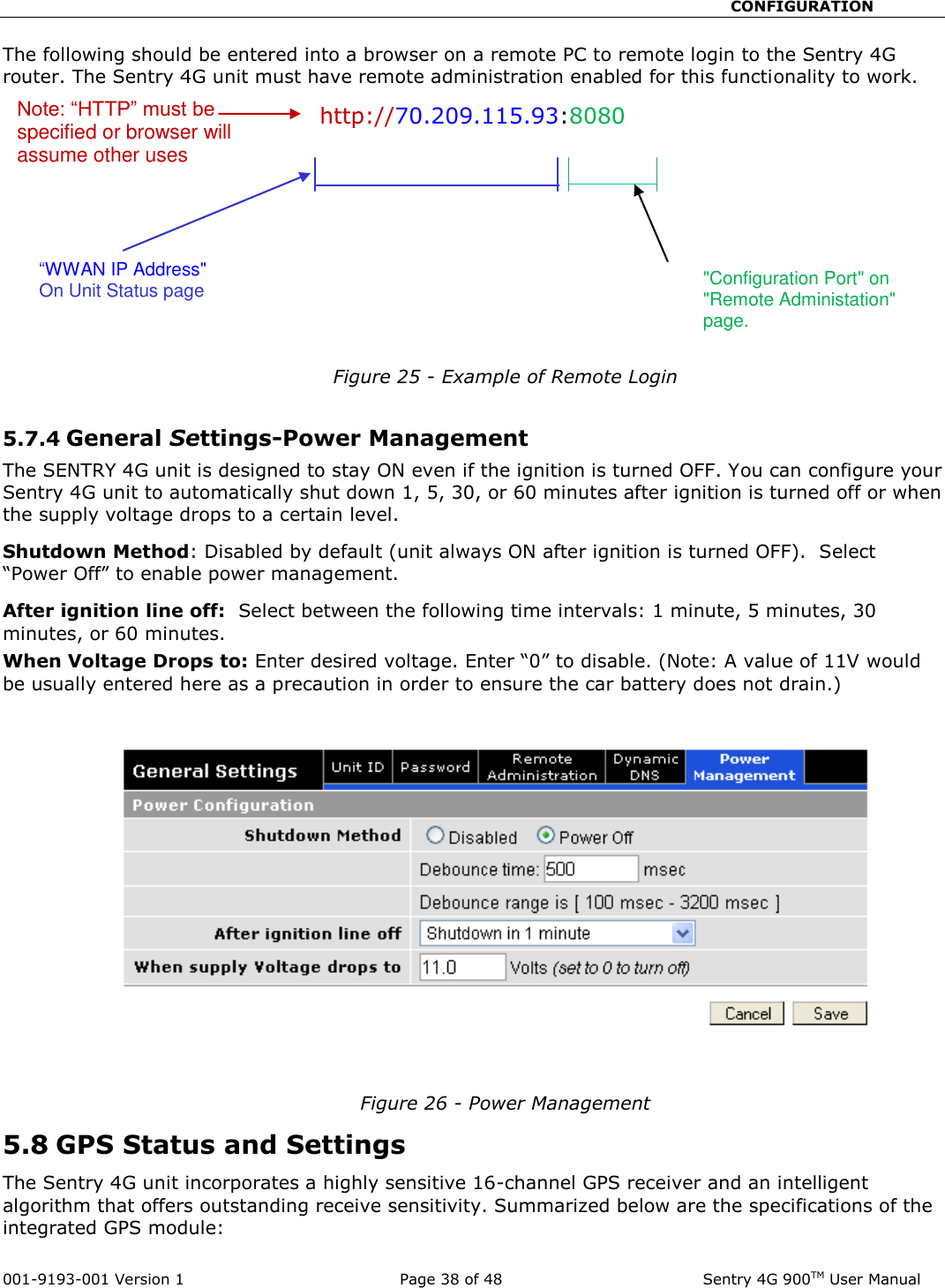                                                       CONFIGURATION  001-9193-001 Version 1              Page 38 of 48               Sentry 4G 900TM User Manual The following should be entered into a browser on a remote PC to remote login to the Sentry 4G router. The Sentry 4G unit must have remote administration enabled for this functionality to work.   http://70.209.115.93:8080    Figure 25 - Example of Remote Login  5.7.4 General Settings-Power Management The SENTRY 4G unit is designed to stay ON even if the ignition is turned OFF. You can configure your Sentry 4G unit to automatically shut down 1, 5, 30, or 60 minutes after ignition is turned off or when the supply voltage drops to a certain level. Shutdown Method: Disabled by default (unit always ON after ignition is turned OFF).  Select “Power Off” to enable power management.  After ignition line off:  Select between the following time intervals: 1 minute, 5 minutes, 30 minutes, or 60 minutes. When Voltage Drops to: Enter desired voltage. Enter “0” to disable. (Note: A value of 11V would be usually entered here as a precaution in order to ensure the car battery does not drain.)     Figure 26 - Power Management 5.8 GPS Status and Settings  The Sentry 4G unit incorporates a highly sensitive 16-channel GPS receiver and an intelligent algorithm that offers outstanding receive sensitivity. Summarized below are the specifications of the integrated GPS module: “WWAN IP Address&quot; On Unit Status page &quot;Configuration Port&quot; on &quot;Remote Administation&quot; page.  Note: “HTTP” must be specified or browser will assume other uses 