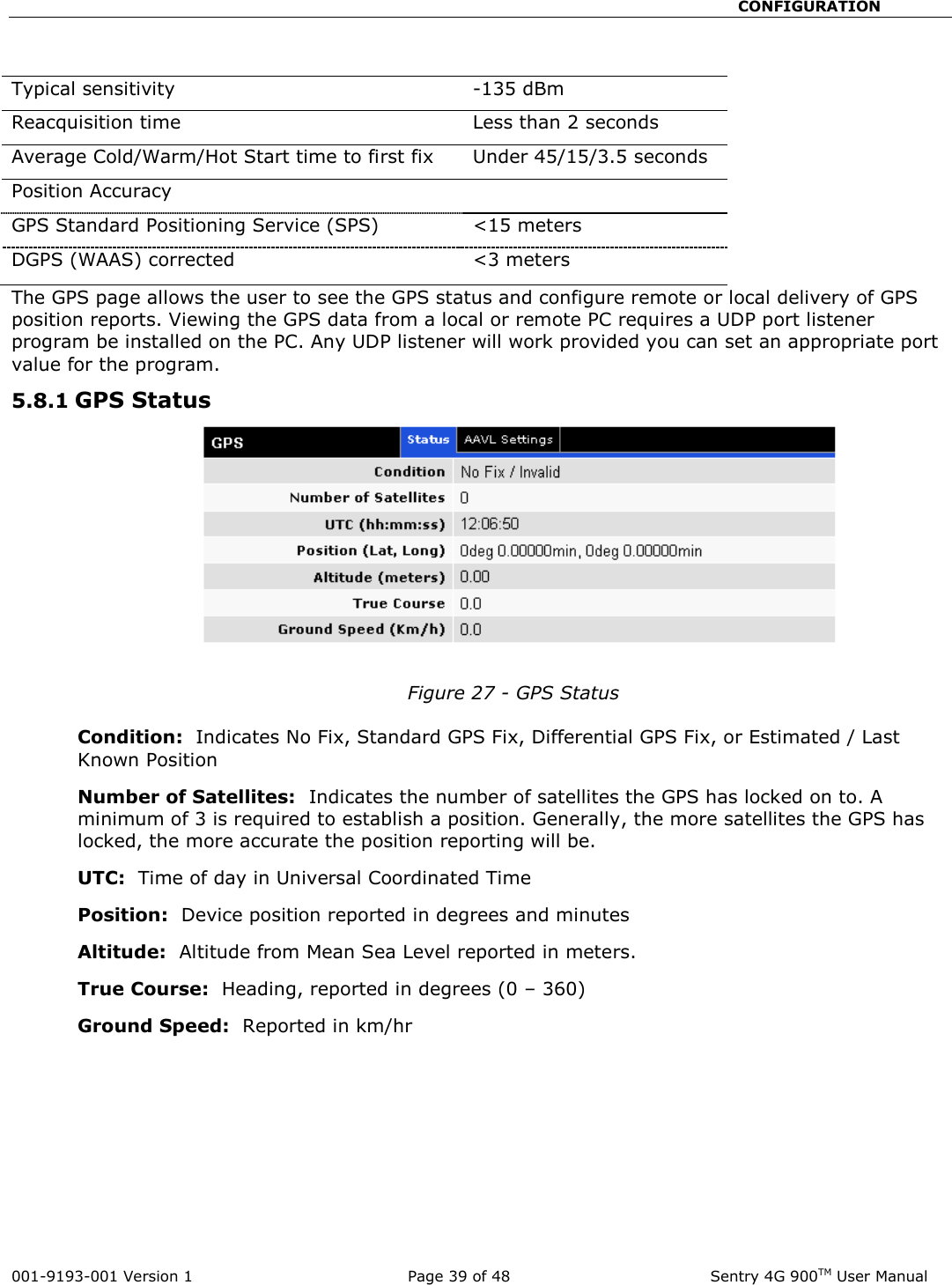                                                       CONFIGURATION  001-9193-001 Version 1              Page 39 of 48               Sentry 4G 900TM User Manual  Typical sensitivity  -135 dBm Reacquisition time  Less than 2 seconds Average Cold/Warm/Hot Start time to first fix Under 45/15/3.5 seconds Position Accuracy    GPS Standard Positioning Service (SPS) &lt;15 meters DGPS (WAAS) corrected  &lt;3 meters The GPS page allows the user to see the GPS status and configure remote or local delivery of GPS position reports. Viewing the GPS data from a local or remote PC requires a UDP port listener program be installed on the PC. Any UDP listener will work provided you can set an appropriate port value for the program.   5.8.1 GPS Status  Figure 27 - GPS Status  Condition:  Indicates No Fix, Standard GPS Fix, Differential GPS Fix, or Estimated / Last Known Position Number of Satellites:  Indicates the number of satellites the GPS has locked on to. A minimum of 3 is required to establish a position. Generally, the more satellites the GPS has locked, the more accurate the position reporting will be.  UTC:  Time of day in Universal Coordinated Time Position:  Device position reported in degrees and minutes Altitude:  Altitude from Mean Sea Level reported in meters.   True Course:  Heading, reported in degrees (0 – 360) Ground Speed:  Reported in km/hr