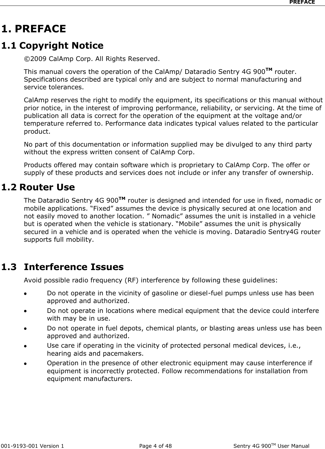                            PREFACE  001-9193-001 Version 1              Page 4 of 48              Sentry 4G 900TM User Manual 1. PREFACE 1.1 Copyright Notice ©2009 CalAmp Corp. All Rights Reserved.  This manual covers the operation of the CalAmp/ Dataradio Sentry 4G 900TM router. Specifications described are typical only and are subject to normal manufacturing and service tolerances.  CalAmp reserves the right to modify the equipment, its specifications or this manual without prior notice, in the interest of improving performance, reliability, or servicing. At the time of publication all data is correct for the operation of the equipment at the voltage and/or temperature referred to. Performance data indicates typical values related to the particular product. No part of this documentation or information supplied may be divulged to any third party without the express written consent of CalAmp Corp. Products offered may contain software which is proprietary to CalAmp Corp. The offer or supply of these products and services does not include or infer any transfer of ownership. 1.2 Router Use The Dataradio Sentry 4G 900TM router is designed and intended for use in fixed, nomadic or mobile applications. “Fixed” assumes the device is physically secured at one location and not easily moved to another location. ” Nomadic” assumes the unit is installed in a vehicle but is operated when the vehicle is stationary. “Mobile” assumes the unit is physically secured in a vehicle and is operated when the vehicle is moving. Dataradio Sentry4G router supports full mobility.   1.3   Interference Issues Avoid possible radio frequency (RF) interference by following these guidelines:  Do not operate in the vicinity of gasoline or diesel-fuel pumps unless use has been approved and authorized.  Do not operate in locations where medical equipment that the device could interfere with may be in use.  Do not operate in fuel depots, chemical plants, or blasting areas unless use has been approved and authorized.  Use care if operating in the vicinity of protected personal medical devices, i.e., hearing aids and pacemakers.  Operation in the presence of other electronic equipment may cause interference if equipment is incorrectly protected. Follow recommendations for installation from equipment manufacturers.  