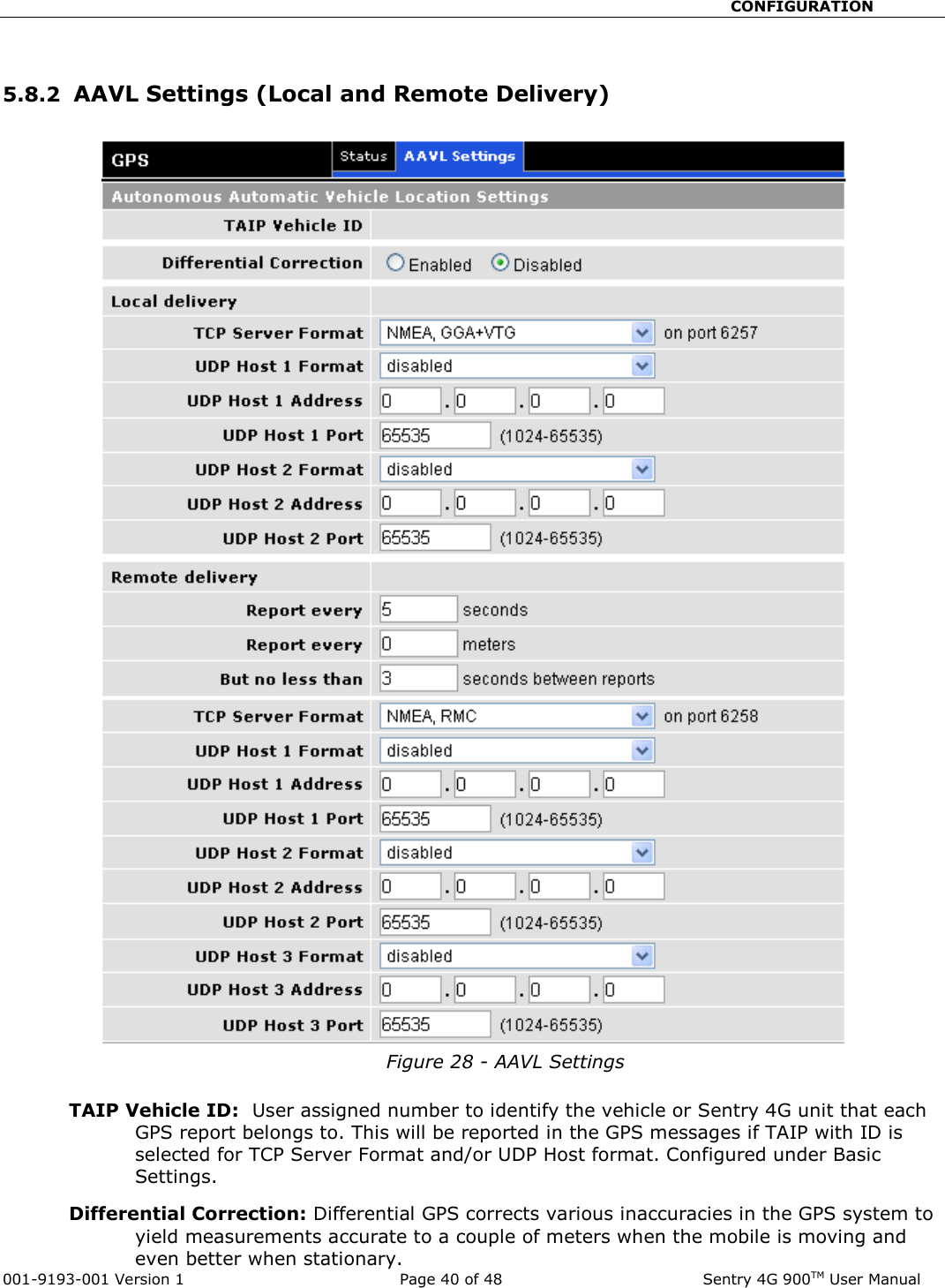                                                       CONFIGURATION  001-9193-001 Version 1              Page 40 of 48               Sentry 4G 900TM User Manual  5.8.2  AAVL Settings (Local and Remote Delivery)   Figure 28 - AAVL Settings  TAIP Vehicle ID:  User assigned number to identify the vehicle or Sentry 4G unit that each GPS report belongs to. This will be reported in the GPS messages if TAIP with ID is selected for TCP Server Format and/or UDP Host format. Configured under Basic Settings. Differential Correction: Differential GPS corrects various inaccuracies in the GPS system to yield measurements accurate to a couple of meters when the mobile is moving and even better when stationary. 