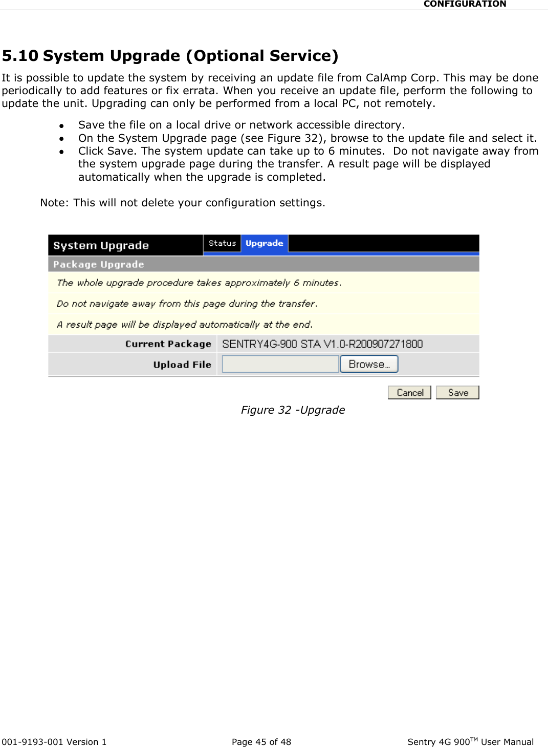                                                       CONFIGURATION  001-9193-001 Version 1              Page 45 of 48               Sentry 4G 900TM User Manual  5.10 System Upgrade (Optional Service) It is possible to update the system by receiving an update file from CalAmp Corp. This may be done periodically to add features or fix errata. When you receive an update file, perform the following to update the unit. Upgrading can only be performed from a local PC, not remotely.  Save the file on a local drive or network accessible directory.    On the System Upgrade page (see Figure 32), browse to the update file and select it.    Click Save. The system update can take up to 6 minutes.  Do not navigate away from the system upgrade page during the transfer. A result page will be displayed automatically when the upgrade is completed.            Note: This will not delete your configuration settings.    Figure 32 -Upgrade 