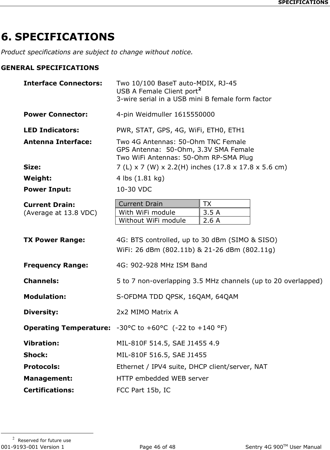                                                    SPECIFICATIONS  001-9193-001 Version 1              Page 46 of 48               Sentry 4G 900TM User Manual  6. SPECIFICATIONS Product specifications are subject to change without notice. GENERAL SPECIFICATIONS  Interface Connectors:  Two 10/100 BaseT auto-MDIX, RJ-45   USB A Female Client port2   3-wire serial in a USB mini B female form factor   Power Connector:      4-pin Weidmuller 1615550000   LED Indicators:  PWR, STAT, GPS, 4G, WiFi, ETH0, ETH1 Antenna Interface:   Two 4G Antennas: 50-Ohm TNC Female   GPS Antenna:  50-Ohm, 3.3V SMA Female   Two WiFi Antennas: 50-Ohm RP-SMA Plug  Size:  7 (L) x 7 (W) x 2.2(H) inches (17.8 x 17.8 x 5.6 cm) Weight:   4 lbs (1.81 kg) Power Input:   10-30 VDC    Current Drain: (Average at 13.8 VDC)   TX Power Range:  4G: BTS controlled, up to 30 dBm (SIMO &amp; SISO)   WiFi: 26 dBm (802.11b) &amp; 21-26 dBm (802.11g)  Frequency Range:  4G: 902-928 MHz ISM Band   Channels:  5 to 7 non-overlapping 3.5 MHz channels (up to 20 overlapped)  Modulation:  S-OFDMA TDD QPSK, 16QAM, 64QAM     Diversity: 2x2 MIMO Matrix A   Operating Temperature:  -30°C to +60°C  (-22 to +140 °F)   Vibration:    MIL-810F 514.5, SAE J1455 4.9 Shock:  MIL-810F 516.5, SAE J1455 Protocols:  Ethernet / IPV4 suite, DHCP client/server, NAT Management:     HTTP embedded WEB server Certifications:  FCC Part 15b, IC                                                               2  Reserved for future use Current Drain TX  With WiFi module 3.5 A Without WiFi module 2.6 A 