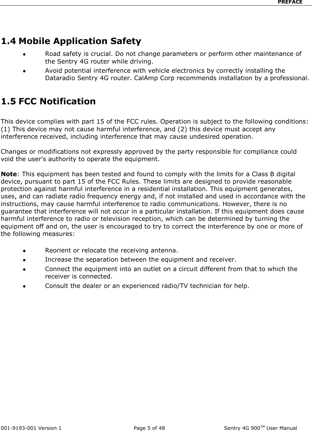                            PREFACE  001-9193-001 Version 1              Page 5 of 48              Sentry 4G 900TM User Manual   1.4 Mobile Application Safety  Road safety is crucial. Do not change parameters or perform other maintenance of the Sentry 4G router while driving.  Avoid potential interference with vehicle electronics by correctly installing the Dataradio Sentry 4G router. CalAmp Corp recommends installation by a professional.  1.5 FCC Notification  This device complies with part 15 of the FCC rules. Operation is subject to the following conditions: (1) This device may not cause harmful interference, and (2) this device must accept any interference received, including interference that may cause undesired operation.  Changes or modifications not expressly approved by the party responsible for compliance could void the user&apos;s authority to operate the equipment.  Note: This equipment has been tested and found to comply with the limits for a Class B digital device, pursuant to part 15 of the FCC Rules. These limits are designed to provide reasonable protection against harmful interference in a residential installation. This equipment generates, uses, and can radiate radio frequency energy and, if not installed and used in accordance with the instructions, may cause harmful interference to radio communications. However, there is no guarantee that interference will not occur in a particular installation. If this equipment does cause harmful interference to radio or television reception, which can be determined by turning the equipment off and on, the user is encouraged to try to correct the interference by one or more of the following measures:   Reorient or relocate the receiving antenna.  Increase the separation between the equipment and receiver.  Connect the equipment into an outlet on a circuit different from that to which the receiver is connected.  Consult the dealer or an experienced radio/TV technician for help.    