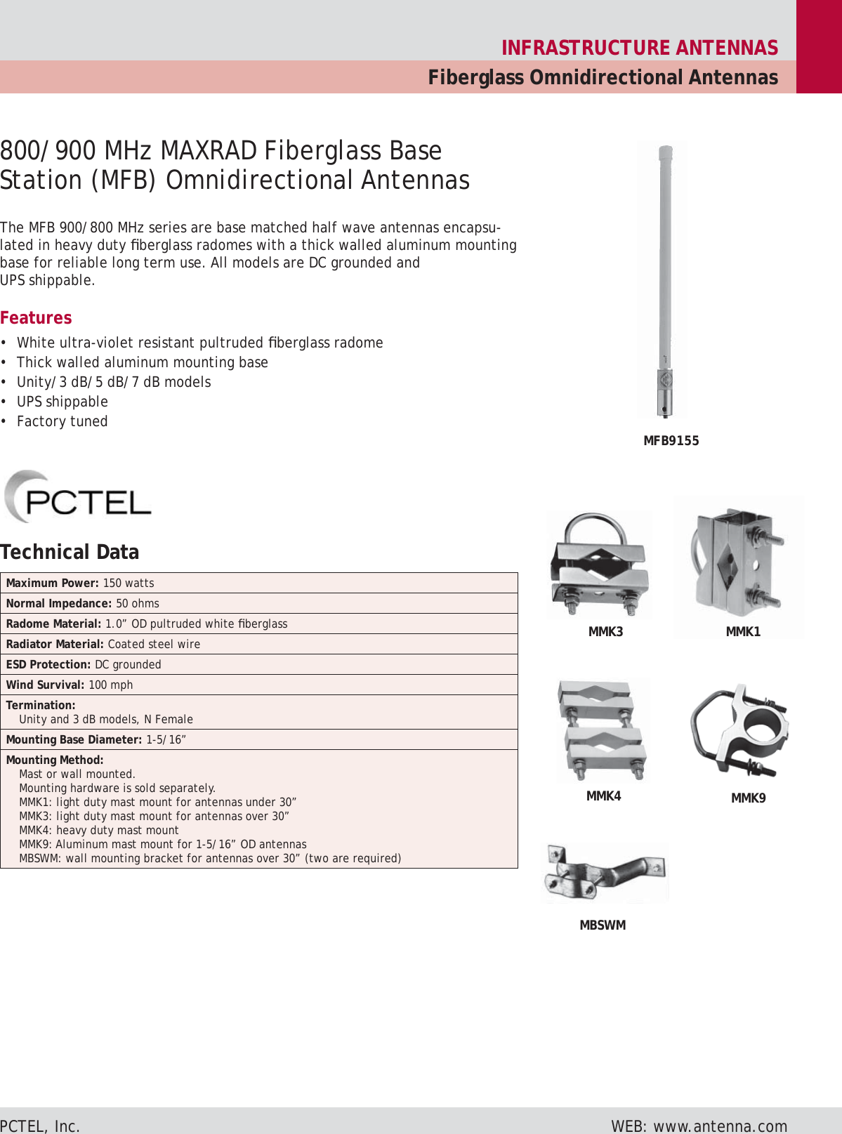 INFRASTRUCTURE ANTENNASFiberglass Omnidirectional AntennasPCTEL, Inc. WEB: www.antenna.comThe MFB 900/800 MHz series are base matched half wave antennas encapsu-lated in heavy duty fi berglass radomes with a thick walled aluminum mounting base for reliable long term use. All models are DC grounded and UPS ship pa ble.Features• White ultra-violet resistant pultruded fi berglass radome• Thick walled aluminum mounting base• Unity/3 dB/5 dB/7 dB models• UPS shippable• Factory tuned800/900 MHz MAXRAD Fiberglass Base Station (MFB) Omnidirectional AntennasMMK4MBSWMMMK9MMK3 MMK1MFB9155Technical Data Maximum Power: 150 wattsNormal Impedance: 50 ohmsRadome Material: 1.0” OD pultruded white fi berglassRadiator Material: Coated steel wireESD Protection: DC groundedWind Survival: 100 mphTermination:Unity and 3 dB models, N FemaleMounting Base Diameter: 1-5/16”Mounting Method:Mast or wall mounted.Mounting hardware is sold separately.MMK1: light duty mast mount for antennas under 30”MMK3: light duty mast mount for antennas over 30”MMK4: heavy duty mast mountMMK9: Aluminum mast mount for 1-5/16” OD antennasMBSWM: wall mounting bracket for antennas over 30” (two are required)