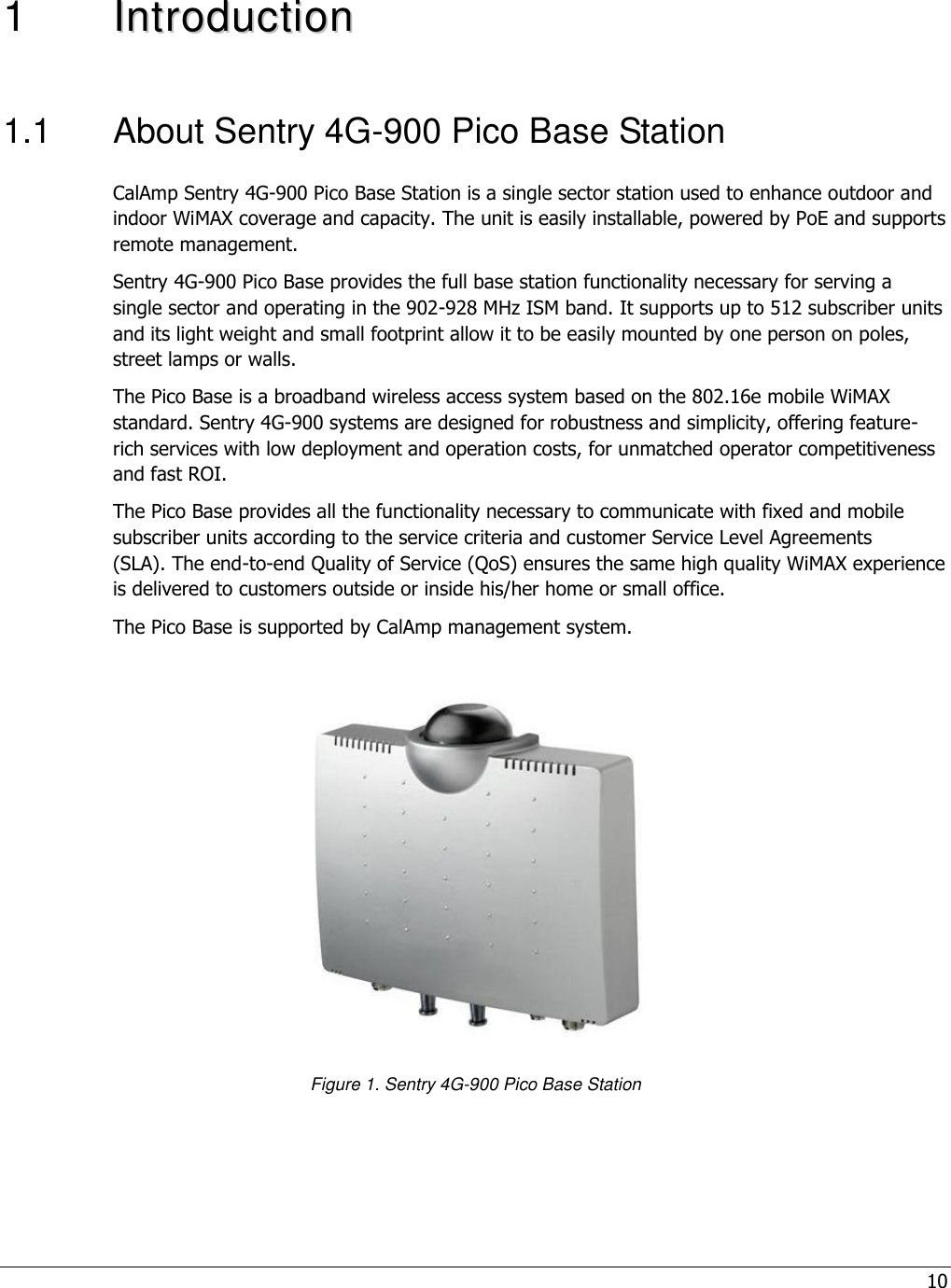 10  1  IInnttrroodduuccttiioonn    1.1  About Sentry 4G-900 Pico Base Station CalAmp Sentry 4G-900 Pico Base Station is a single sector station used to enhance outdoor and indoor WiMAX coverage and capacity. The unit is easily installable, powered by PoE and supports remote management. Sentry 4G-900 Pico Base provides the full base station functionality necessary for serving a single sector and operating in the 902-928 MHz ISM band. It supports up to 512 subscriber units and its light weight and small footprint allow it to be easily mounted by one person on poles, street lamps or walls. The Pico Base is a broadband wireless access system based on the 802.16e mobile WiMAX standard. Sentry 4G-900 systems are designed for robustness and simplicity, offering feature-rich services with low deployment and operation costs, for unmatched operator competitiveness and fast ROI. The Pico Base provides all the functionality necessary to communicate with fixed and mobile subscriber units according to the service criteria and customer Service Level Agreements (SLA). The end-to-end Quality of Service (QoS) ensures the same high quality WiMAX experience is delivered to customers outside or inside his/her home or small office.  The Pico Base is supported by CalAmp management system.            Figure 1. Sentry 4G-900 Pico Base Station 
