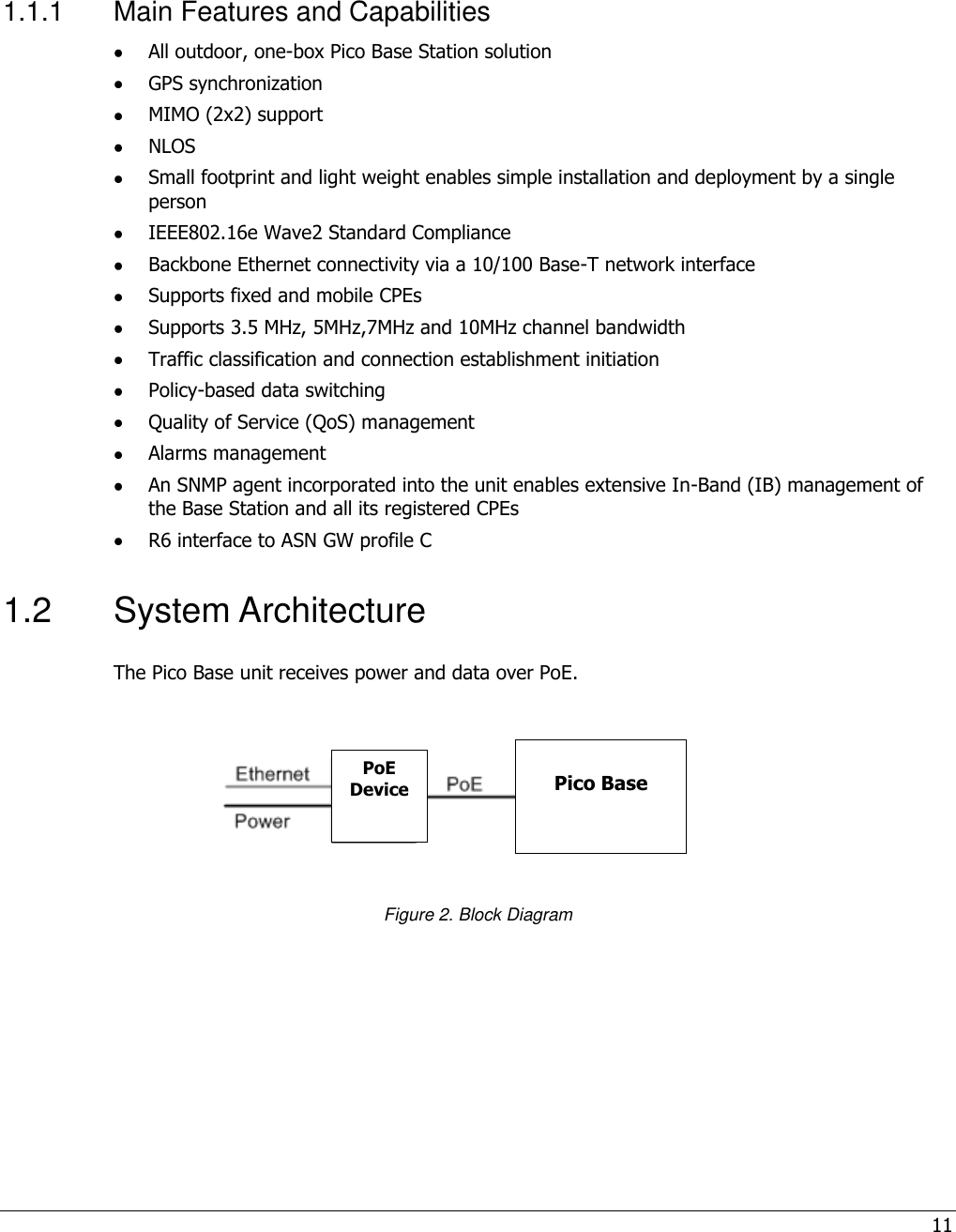 11   1.1.1  Main Features and Capabilities  All outdoor, one-box Pico Base Station solution  GPS synchronization  MIMO (2x2) support   NLOS  Small footprint and light weight enables simple installation and deployment by a single person  IEEE802.16e Wave2 Standard Compliance  Backbone Ethernet connectivity via a 10/100 Base-T network interface  Supports fixed and mobile CPEs  Supports 3.5 MHz, 5MHz,7MHz and 10MHz channel bandwidth  Traffic classification and connection establishment initiation  Policy-based data switching  Quality of Service (QoS) management  Alarms management  An SNMP agent incorporated into the unit enables extensive In-Band (IB) management of the Base Station and all its registered CPEs  R6 interface to ASN GW profile C 1.2  System Architecture The Pico Base unit receives power and data over PoE.       Figure 2. Block Diagram  Pico Base PoE Device 