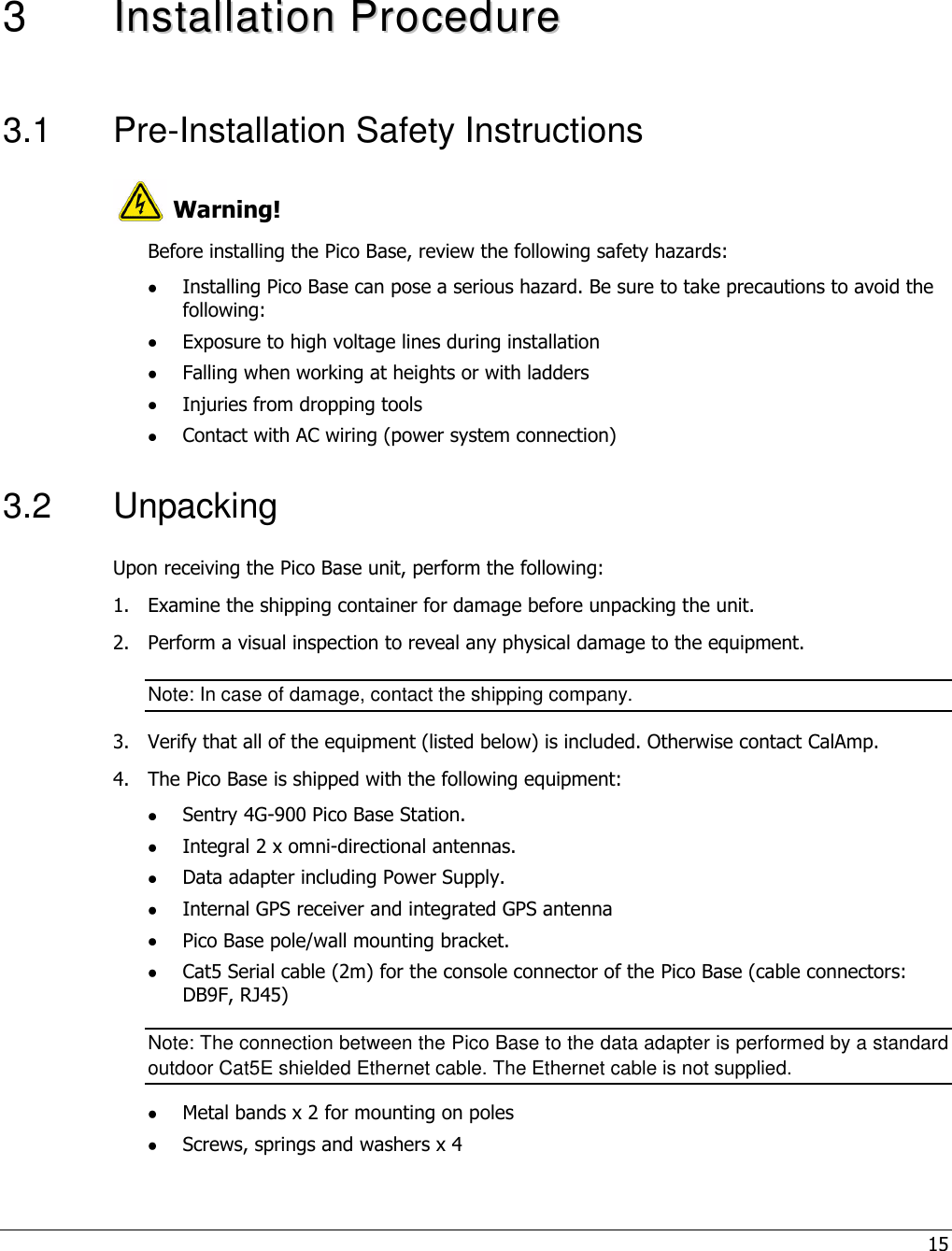 15   3  IInnssttaallllaattiioonn  PPrroocceedduurree  3.1  Pre-Installation Safety Instructions  Warning! Before installing the Pico Base, review the following safety hazards:  Installing Pico Base can pose a serious hazard. Be sure to take precautions to avoid the following:  Exposure to high voltage lines during installation  Falling when working at heights or with ladders  Injuries from dropping tools  Contact with AC wiring (power system connection) 3.2  Unpacking Upon receiving the Pico Base unit, perform the following: 1.  Examine the shipping container for damage before unpacking the unit. 2.  Perform a visual inspection to reveal any physical damage to the equipment. Note: In case of damage, contact the shipping company. 3.  Verify that all of the equipment (listed below) is included. Otherwise contact CalAmp. 4.  The Pico Base is shipped with the following equipment:  Sentry 4G-900 Pico Base Station.  Integral 2 x omni-directional antennas.  Data adapter including Power Supply.  Internal GPS receiver and integrated GPS antenna   Pico Base pole/wall mounting bracket.  Cat5 Serial cable (2m) for the console connector of the Pico Base (cable connectors: DB9F, RJ45) Note: The connection between the Pico Base to the data adapter is performed by a standard outdoor Cat5E shielded Ethernet cable. The Ethernet cable is not supplied.  Metal bands x 2 for mounting on poles  Screws, springs and washers x 4  