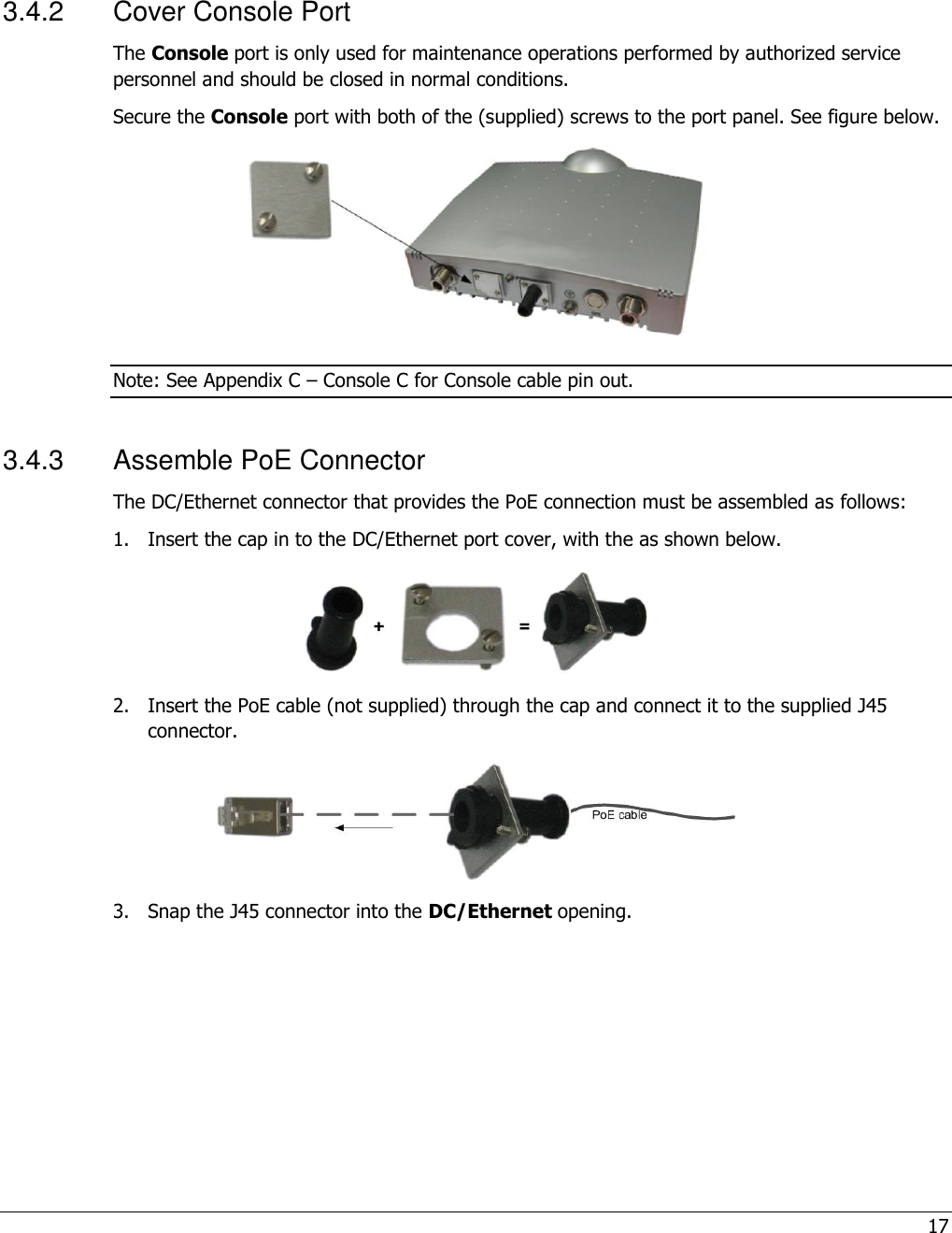 17   3.4.2  Cover Console Port The Console port is only used for maintenance operations performed by authorized service personnel and should be closed in normal conditions.  Secure the Console port with both of the (supplied) screws to the port panel. See figure below.  Note: See Appendix C – Console C for Console cable pin out. 3.4.3  Assemble PoE Connector The DC/Ethernet connector that provides the PoE connection must be assembled as follows: 1.  Insert the cap in to the DC/Ethernet port cover, with the as shown below.  2.  Insert the PoE cable (not supplied) through the cap and connect it to the supplied J45 connector.  3.  Snap the J45 connector into the DC/Ethernet opening.  