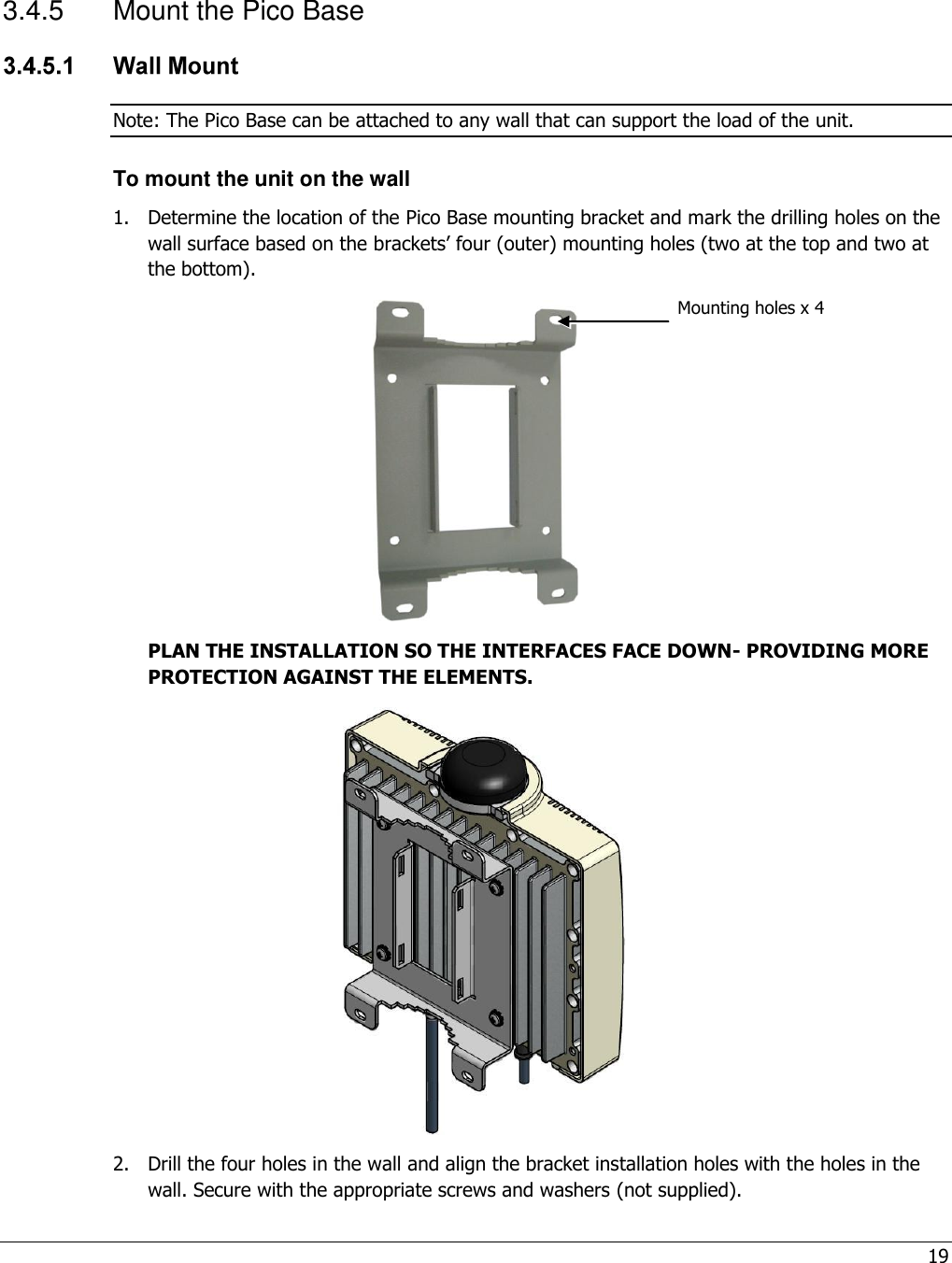 19  3.4.5  Mount the Pico Base  Note: The Pico Base can be attached to any wall that can support the load of the unit. To mount the unit on the wall 1.  Determine the location of the Pico Base mounting bracket and mark the drilling holes on the wall surface based on the brackets’ four (outer) mounting holes (two at the top and two at the bottom).  PLAN THE INSTALLATION SO THE INTERFACES FACE DOWN- PROVIDING MORE PROTECTION AGAINST THE ELEMENTS.  2.  Drill the four holes in the wall and align the bracket installation holes with the holes in the wall. Secure with the appropriate screws and washers (not supplied). Mounting holes x 4 
