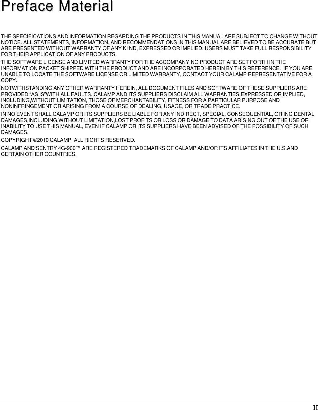 II     PPrreeffaaccee  MMaatteerriiaall   THE SPECIFICATIONS AND INFORMATION REGARDING THE PRODUCTS IN THIS MANUAL ARE SUBJECT TO CHANGE WITHOUT NOTICE. ALL STATEMENTS, INFORMATION, AND RECOMMENDATIONS IN THIS MANUAL ARE BELIEVED TO BE ACCURATE BUT ARE PRESENTED WITHOUT WARRANTY OF ANY KI ND, EXPRESSED OR IMPLIED. USERS MUST TAKE FULL RESPONSIBILITY FOR THEIR APPLICATION OF ANY PRODUCTS. THE SOFTWARE LICENSE AND LIMITED WARRANTY FOR THE ACCOMPANYING PRODUCT ARE SET FORTH IN THE INFORMATION PACKET SHIPPED WITH THE PRODUCT AND ARE INCORPORATED HEREIN BY THIS REFERENCE.  IF YOU ARE UNABLE TO LOCATE THE SOFTWARE LICENSE OR LIMITED WARRANTY, CONTACT YOUR CALAMP REPRESENTATIVE FOR A COPY. NOTWITHSTANDING ANY OTHER WARRANTY HEREIN, ALL DOCUMENT FILES AND SOFTWARE OF THESE SUPPLIERS ARE PROVIDED “AS IS”WITH ALL FAULTS. CALAMP AND ITS SUPPLIERS DISCLAIM ALL WARRANTIES,EXPRESSED OR IMPLIED, INCLUDING,WITHOUT LIMITATION, THOSE OF MERCHANTABILITY, FITNESS FOR A PARTICULAR PURPOSE AND NONINFRINGEMENT OR ARISING FROM A COURSE OF DEALING, USAGE, OR TRADE PRACTICE. IN NO EVENT SHALL CALAMP OR ITS SUPPLIERS BE LIABLE FOR ANY INDIRECT, SPECIAL, CONSEQUENTIAL, OR INCIDENTAL DAMAGES,INCLUDING,WITHOUT LIMITATION,LOST PROFITS OR LOSS OR DAMAGE TO DATA ARISING OUT OF THE USE OR INABILITY TO USE THIS MANUAL, EVEN IF CALAMP OR ITS SUPPLIERS HAVE BEEN ADVISED OF THE POSSIBILITY OF SUCH DAMAGES. COPYRIGHT ©2010 CALAMP. ALL RIGHTS RESERVED. CALAMP AND SENTRY 4G-900™ ARE REGISTERED TRADEMARKS OF CALAMP AND/OR ITS AFFILIATES IN THE U.S.AND CERTAIN OTHER COUNTRIES. 