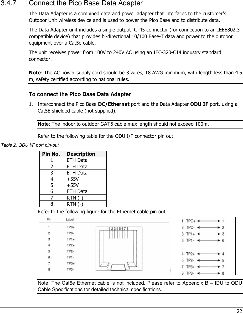 22   3.4.7  Connect the Pico Base Data Adapter The Data Adapter is a combined data and power adapter that interfaces to the customer’s Outdoor Unit wireless device and is used to power the Pico Base and to distribute data. The Data Adapter unit includes a single output RJ-45 connector (for connection to an IEEE802.3 compatible device) that provides bi-directional 10/100 Base-T data and power to the outdoor equipment over a Cat5e cable.  The unit receives power from 100V to 240V AC using an IEC-320-C14 industry standard connector.  Note: The AC power supply cord should be 3 wires, 18 AWG minimum, with length less than 4.5 m, safety certified according to national rules. To connect the Pico Base Data Adapter 1.  Interconnect the Pico Base DC/Ethernet port and the Data Adapter ODU IF port, using a Cat5E shielded cable (not supplied). Note: The indoor to outdoor CAT5 cable max length should not exceed 100m. Refer to the following table for the ODU I/F connector pin out. Table 2. ODU I/F port pin-out Pin No. Description 1 ETH Data 2 ETH Data 3 ETH Data 4 +55V 5 +55V 6 ETH Data 7 RTN (-) 8 RTN (-) Refer to the following figure for the Ethernet cable pin out.     Note: The Cat5e Ethernet cable is not included. Please refer to Appendix B – IDU to ODU Cable Specifications for detailed technical specifications. 
