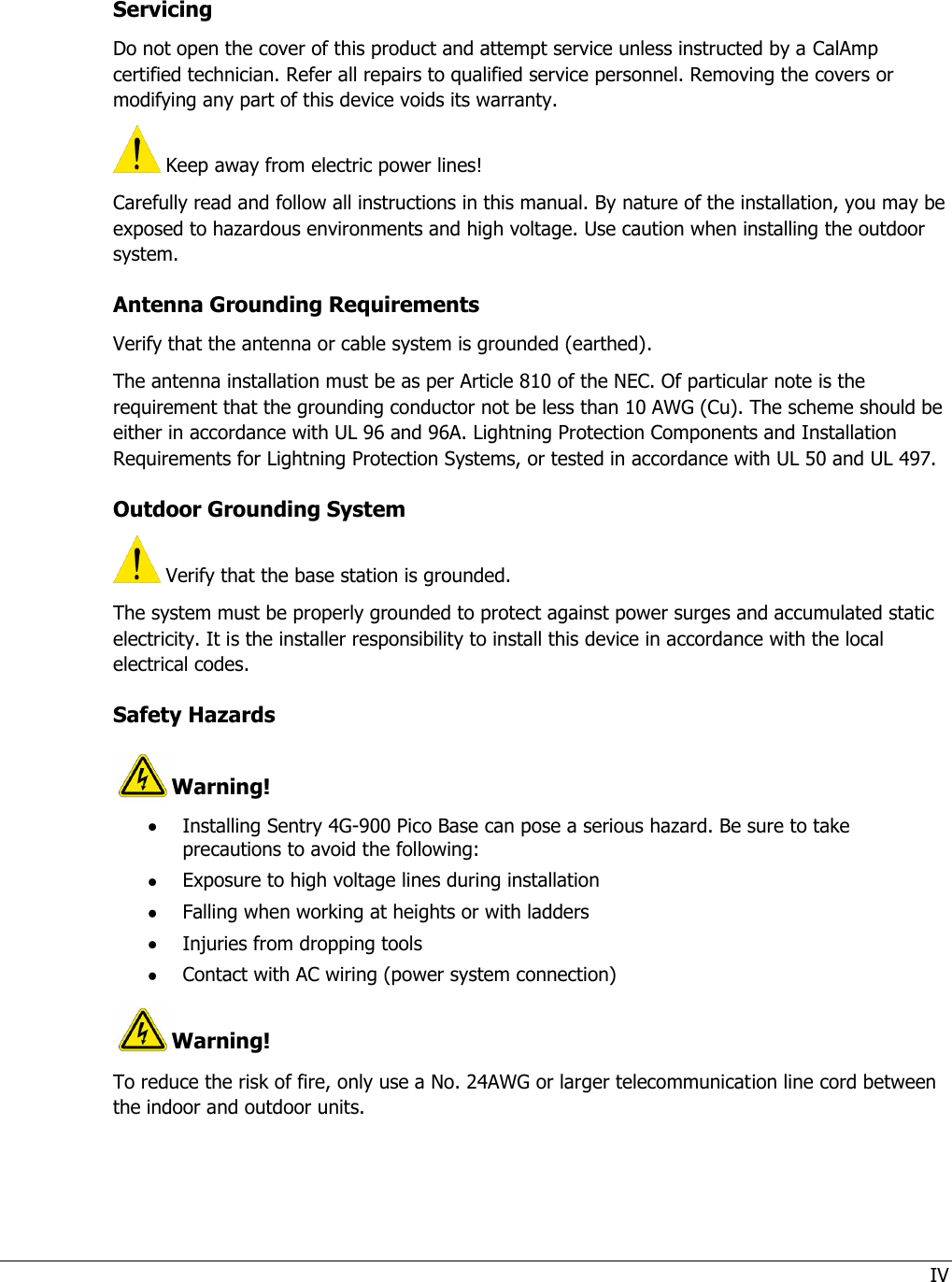 IV  Servicing Do not open the cover of this product and attempt service unless instructed by a CalAmp certified technician. Refer all repairs to qualified service personnel. Removing the covers or modifying any part of this device voids its warranty.  Keep away from electric power lines! Carefully read and follow all instructions in this manual. By nature of the installation, you may be exposed to hazardous environments and high voltage. Use caution when installing the outdoor system. Antenna Grounding Requirements Verify that the antenna or cable system is grounded (earthed). The antenna installation must be as per Article 810 of the NEC. Of particular note is the requirement that the grounding conductor not be less than 10 AWG (Cu). The scheme should be either in accordance with UL 96 and 96A. Lightning Protection Components and Installation Requirements for Lightning Protection Systems, or tested in accordance with UL 50 and UL 497.  Outdoor Grounding System  Verify that the base station is grounded. The system must be properly grounded to protect against power surges and accumulated static electricity. It is the installer responsibility to install this device in accordance with the local electrical codes. Safety Hazards  Warning!  Installing Sentry 4G-900 Pico Base can pose a serious hazard. Be sure to take precautions to avoid the following:  Exposure to high voltage lines during installation  Falling when working at heights or with ladders  Injuries from dropping tools  Contact with AC wiring (power system connection) Warning! To reduce the risk of fire, only use a No. 24AWG or larger telecommunication line cord between the indoor and outdoor units.   