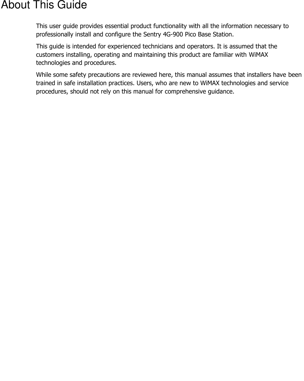     About This Guide This user guide provides essential product functionality with all the information necessary to professionally install and configure the Sentry 4G-900 Pico Base Station. This guide is intended for experienced technicians and operators. It is assumed that the customers installing, operating and maintaining this product are familiar with WiMAX technologies and procedures. While some safety precautions are reviewed here, this manual assumes that installers have been trained in safe installation practices. Users, who are new to WiMAX technologies and service procedures, should not rely on this manual for comprehensive guidance. 