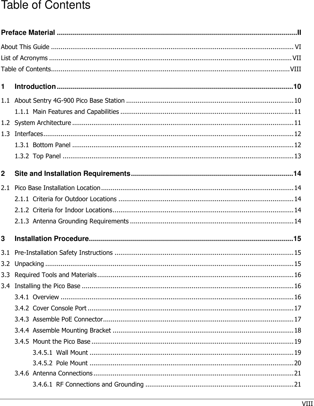 VIII   Table of Contents Preface Material ........................................................................................................................ II About This Guide .............................................................................................................................. VI List of Acronyms .............................................................................................................................. VII Table of Contents............................................................................................................................ VIII 1 Introduction ...................................................................................................................... 10 1.1 About Sentry 4G-900 Pico Base Station ....................................................................................... 10 1.1.1 Main Features and Capabilities .......................................................................................... 11 1.2 System Architecture ................................................................................................................... 11 1.3 Interfaces .................................................................................................................................. 12 1.3.1 Bottom Panel ................................................................................................................... 12 1.3.2 Top Panel ........................................................................................................................ 13 2 Site and Installation Requirements ................................................................................. 14 2.1 Pico Base Installation Location .................................................................................................... 14 2.1.1 Criteria for Outdoor Locations ........................................................................................... 14 2.1.2 Criteria for Indoor Locations .............................................................................................. 14 2.1.3 Antenna Grounding Requirements ..................................................................................... 14 3 Installation Procedure ...................................................................................................... 15 3.1 Pre-Installation Safety Instructions ............................................................................................. 15 3.2 Unpacking ................................................................................................................................. 15 3.3 Required Tools and Materials ...................................................................................................... 16 3.4 Installing the Pico Base .............................................................................................................. 16 3.4.1 Overview ......................................................................................................................... 16 3.4.2 Cover Console Port ........................................................................................................... 17 3.4.3 Assemble PoE Connector................................................................................................... 17 3.4.4 Assemble Mounting Bracket .............................................................................................. 18 3.4.5 Mount the Pico Base ......................................................................................................... 19 3.4.5.1 Wall Mount .......................................................................................................... 19 3.4.5.2 Pole Mount .......................................................................................................... 20 3.4.6 Antenna Connections ........................................................................................................ 21 3.4.6.1 RF Connections and Grounding ............................................................................. 21 