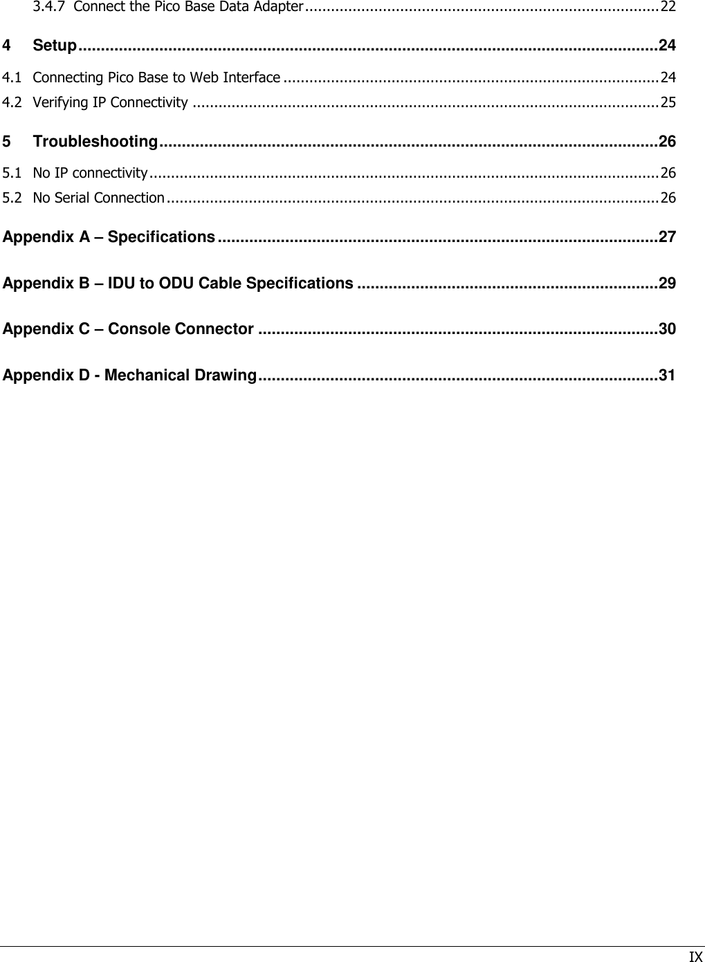 IX  3.4.7 Connect the Pico Base Data Adapter .................................................................................. 22 4 Setup ................................................................................................................................. 24 4.1 Connecting Pico Base to Web Interface ....................................................................................... 24 4.2 Verifying IP Connectivity ............................................................................................................ 25 5 Troubleshooting ............................................................................................................... 26 5.1 No IP connectivity ...................................................................................................................... 26 5.2 No Serial Connection .................................................................................................................. 26 Appendix A – Specifications .................................................................................................. 27 Appendix B – IDU to ODU Cable Specifications ................................................................... 29 Appendix C – Console Connector ......................................................................................... 30 Appendix D - Mechanical Drawing ......................................................................................... 31 