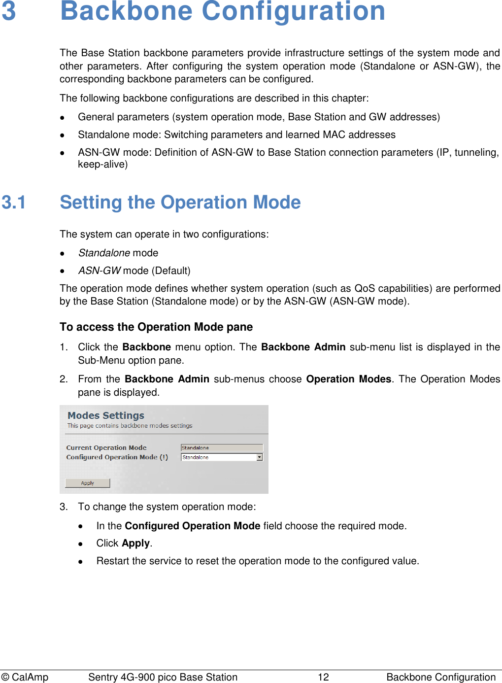 © CalAmp Sentry 4G-900 pico Base Station 12 Backbone Configuration 3 Backbone Configuration The Base Station backbone parameters provide infrastructure settings of the system mode and other parameters. After configuring the system operation mode (Standalone or ASN-GW), the corresponding backbone parameters can be configured. The following backbone configurations are described in this chapter: General parameters (system operation mode, Base Station and GW addresses) Standalone mode: Switching parameters and learned MAC addresses ASN-GW mode: Definition of ASN-GW to Base Station connection parameters (IP, tunneling, keep-alive) 3.1 Setting the Operation Mode The system can operate in two configurations: Standalone mode ASN-GW mode (Default) The operation mode defines whether system operation (such as QoS capabilities) are performed by the Base Station (Standalone mode) or by the ASN-GW (ASN-GW mode). To access the Operation Mode pane 1. Click the Backbone menu option. The Backbone Admin sub-menu list is displayed in the Sub-Menu option pane. 2. From the Backbone Admin sub-menus choose Operation Modes. The Operation Modes pane is displayed. 3. To change the system operation mode: In the Configured Operation Mode field choose the required mode. Click Apply. Restart the service to reset the operation mode to the configured value.