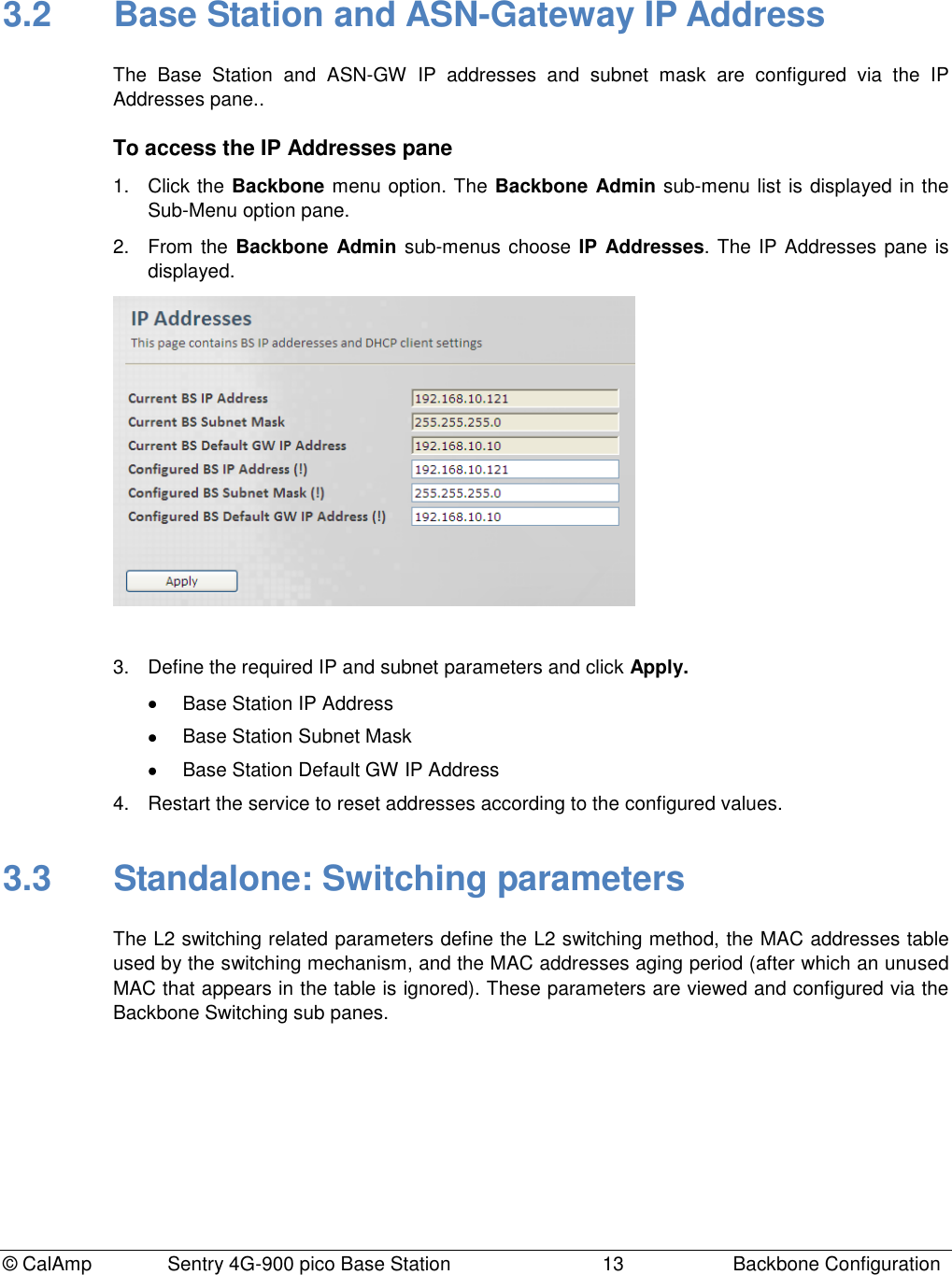© CalAmp Sentry 4G-900 pico Base Station 13 Backbone Configuration 3.2 Base Station and ASN-Gateway IP Address The Base Station and ASN-GW IP addresses and subnet mask are configured via the IP Addresses pane.. To access the IP Addresses pane 1. Click the Backbone menu option. The Backbone Admin sub-menu list is displayed in the Sub-Menu option pane. 2. From the Backbone Admin sub-menus choose IP Addresses. The IP Addresses pane is displayed. 3. Define the required IP and subnet parameters and click Apply. Base Station IP Address Base Station Subnet Mask Base Station Default GW IP Address 4. Restart the service to reset addresses according to the configured values. 3.3 Standalone: Switching parameters The L2 switching related parameters define the L2 switching method, the MAC addresses table used by the switching mechanism, and the MAC addresses aging period (after which an unused MAC that appears in the table is ignored). These parameters are viewed and configured via the Backbone Switching sub panes.
