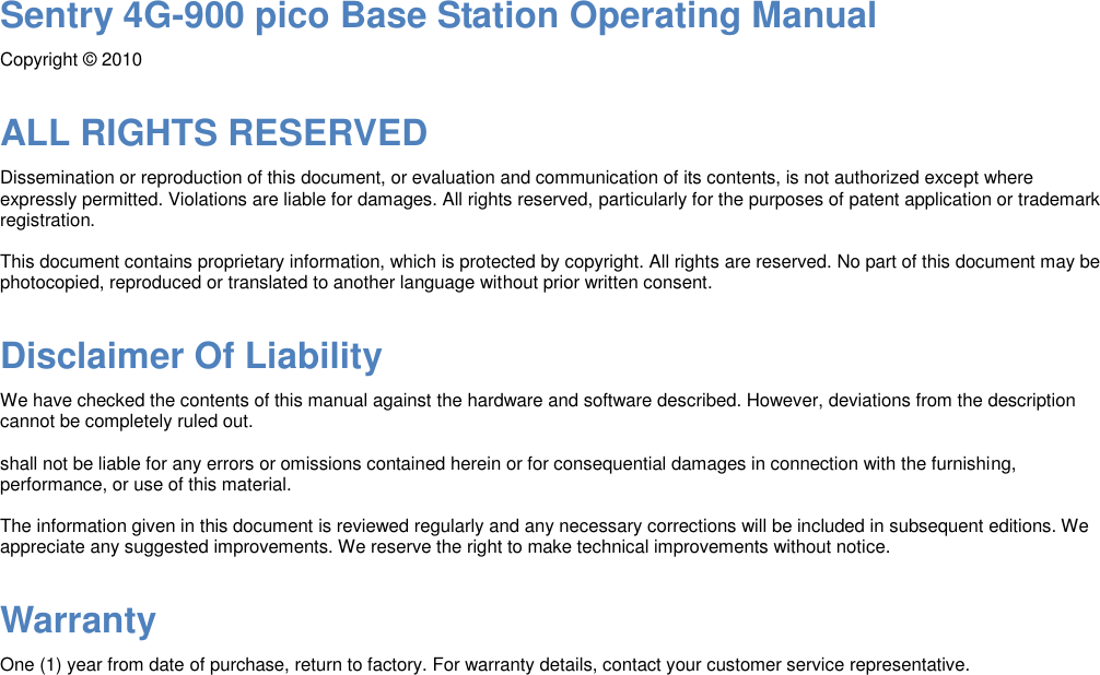 Sentry 4G-900 pico Base Station Operating Manual Copyright © 2010 ALL RIGHTS RESERVED Dissemination or reproduction of this document, or evaluation and communication of its contents, is not authorized except where expressly permitted. Violations are liable for damages. All rights reserved, particularly for the purposes of patent application or trademark registration. This document contains proprietary information, which is protected by copyright. All rights are reserved. No part of this document may be photocopied, reproduced or translated to another language without prior written consent. Disclaimer Of Liability We have checked the contents of this manual against the hardware and software described. However, deviations from the description cannot be completely ruled out. shall not be liable for any errors or omissions contained herein or for consequential damages in connection with the furnishing, performance, or use of this material. The information given in this document is reviewed regularly and any necessary corrections will be included in subsequent editions. We appreciate any suggested improvements. We reserve the right to make technical improvements without notice. Warranty One (1) year from date of purchase, return to factory. For warranty details, contact your customer service representative.