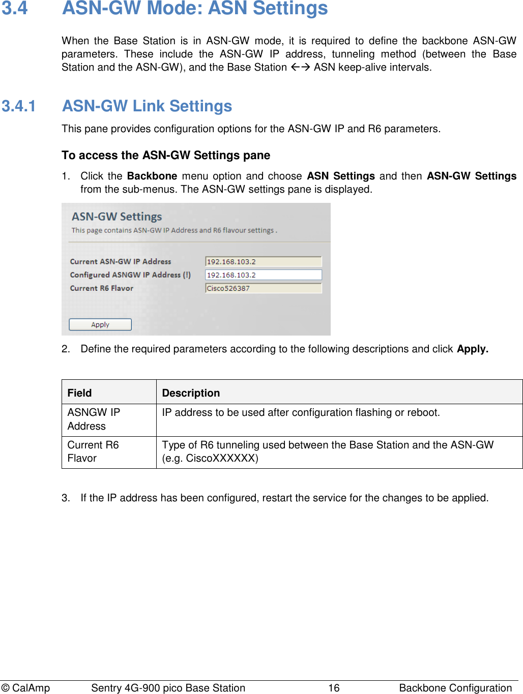 © CalAmp Sentry 4G-900 pico Base Station 16 Backbone Configuration 3.4 ASN-GW Mode: ASN Settings When the Base Station is in ASN-GW mode, it is required to define the backbone ASN-GW parameters. These include the ASN-GW IP address, tunneling method (between the Base Station and the ASN-GW), and the Base Station ASN keep-alive intervals. 3.4.1 ASN-GW Link Settings This pane provides configuration options for the ASN-GW IP and R6 parameters. To access the ASN-GW Settings pane 1. Click the Backbone menu option and choose ASN Settings and then ASN-GW Settings from the sub-menus. The ASN-GW settings pane is displayed. 2. Define the required parameters according to the following descriptions and click Apply. Field Description ASNGW IP Address IP address to be used after configuration flashing or reboot. Current R6 Flavor Type of R6 tunneling used between the Base Station and the ASN-GW (e.g. CiscoXXXXXX) 3. If the IP address has been configured, restart the service for the changes to be applied.